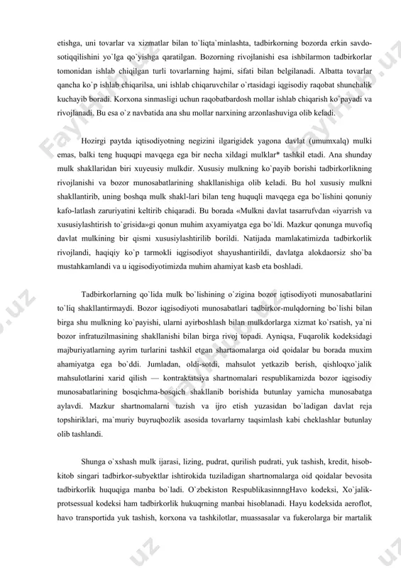 qismi xususiylashtirilib borildi. natijada mamlakatimizda tadbirkorlik rivojlandi, haqiqiy ko`p tarmokli iqgisodiyot shayushantirildi, davlatga alokdaorsiz sho`ba mustahkamlandi va u iqgisodiyotimizda muhim ahamiyat kasb eta boshladi. tadbirkorlarning qo`lida mulk bo`lishining o`zigina bozor iqtisodiyoti munosabatlarini to`liq shakllantirmaydi. bozor iqgisodiyoti munosabatlari tadbirkor-mulqdorning bo`lishi bilan birga shu mulkning ko`payishi, ularni ayirboshlash bilan mulkdorlarga xizmat ko`rsatish, ya`ni bozor infratuzilmasining shakllanishi bilan birga rivoj topadi. ayniqsa, fuqarolik kodeksidagi majburiyatlarning ayrim turlarini tashkil etgan shartaomalarga oid qoidalar bu borada muxim ahamiyatga ega bo`ddi. jumladan, oldi-sotdi, mahsulot yetkazib berish, qishloqxo`jalik mahsulotlarini xarid qilish — kontraktatsiya shartnomalari respublikamizda bozor iqgisodiy munosabatlarining bosqichma-bosqich shakllanib borishida butunlay yamicha munosabatga aylavdi. mazkur shartnomalarni tuzish va ijro etish yuzasidan bo`ladigan davlat reja topshiriklari, ma`muriy buyruqbozlik asosida tovarlarny taqsimlash kabi cheklashlar butunlay olib tashlandi. shunga o`xshash mulk ijarasi, lizing, pudrat, qurilish pudrati, yuk tashish, kredit, hisob-kitob singari tadbirkor-subyektlar ishtirokida tuziladigan shartnomalarga oid qoidalar bevosita tadbirkorlik huquqiga manba bo`ladi. o`zbekiston respublikasinnnghavo kodeksi, xo`jalik-protsessual kodeksi ham tadbirkorlik …
