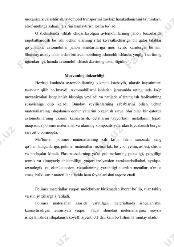 a, ularga texnik xizmat ko`rsatish va joriy ta’mirlash bo`yicha yangi texnologiyalarni joriy etish, ishchi va xizmatchilarni ishlash sharoitini yaxshilash, material texnika ta’minoti va ta’mirlash bazalarini rivojlantirish, texnik xizmat ko`rsatish va ta’mirlash ishlarini mexanizatsiyalashtirish, avtomobil transportini xavfsiz harakatlanishini ta’minlash, atrof-muhitga zaharli ta’sirini kamaytirish lozim bo`ladi. o`zbekistonda ishlab chiqarilayotgan avtomobillarning jahon bozorlarida raqobatbardosh bo`lishi uchun ularning sifat ko`rsatkichlariga bir qator talablar qo`yiladiki, avtomobillar jahon standartlariga mos kelib, xaridorgir bo`lsin. shunday asosiy talablardan biri avtomobilning ishonchli ishlashi, yoqilg`i sarfining tejamkorligi, hamda avtomobil ishlash davrining uzoqliligidir. mavzuning dolzarbligi hozirgi kunlarda avtomobillarning xizmati kuchayib, ularsiz hayotimizni tasavvur qilib bo`lmaydi. avtomobillarni ishlatish jarayonida uning juda ko`p mexanizmlari ishqalanish hisobiga yeyiladi va natijada o`zining ish faoliyatining susayishiga olib keladi. bunday yeyilishlarning sabablarini bilish uchun materiallarning ishqalanish qonuniyatlarini o`rganish zarur. shu bilan bir qatorda avtomobillarning vaznini kamaytirish, detallarini tayyorlash, metallarini tejash maqsadida polimer materiallar va ularning kompozitsiyalaridan foydalanish borgan sari ortib bormoqda. ma’lumki, polimer materiallarning xili ko`p, lekin …