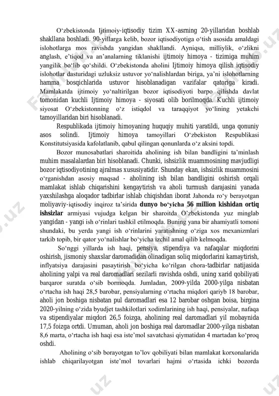ijtimoiy himoyaning koʻpgina muammolari hal etilgan, lekin yechimini topmagan muammolari ham juda koʻp. shunga qaramay, bu mamlakatlar tajribalaridan foydalanish ahamiyatlidir. turli mamlakatlarda aholini ijtimoiy himoya - tizimi mamlakatning iqtisodiy taraqqiyot darajasi, demokratik taraqqiyot va uning aholi manfaatiga muvofiqligi, ijtimoiy siyosat darajasi, ijtimoiy taʼminot tizimi kabi omillarga bogʻliq holda amal qiladi. oʻzbekistonda ijtimoiy-iqtisodiy tizim xx-asrning 20-yillaridan boshlab shakllana boshladi. 90-yillarga kelib, bozor iqtisodiyotiga oʻtish asosida amaldagi islohotlarga mos ravishda yangidan shakllandi. ayniqsa, milliylik, oʻzlikni anglash, eʼtiqod va anʼanalarning tiklanishi ijtimoiy himoya - tizimiga muhim yangilik boʻlib qoʻshildi. oʻzbekistonda aholini ijtimoiy himoya qilish iqtisodiy islohotlar dasturidagi uzluksiz ustuvor yoʻnalishlardan biriga, yaʼni islohotlarning hamma bosqichlarida ustuvor hisoblanadigan vazifalar qatoriga kiradi. mamlakatda ijtimoiy yoʻnaltirilgan bozor iqtisodiyoti barpo qilishda davlat tomonidan kuchli ijtimoiy himoya - siyosati olib borilmoqda. kuchli ijtimoiy siyosat oʻzbekistonning oʻz istiqdol va taraqqiyot yoʻlining yetakchi tamoyillaridan biri hisoblanadi. respublikada ijtimoiy himoyaning huquqiy muhiti yaratildi, unga qonuniy asos solindi. ijtimoiy himoya tamoyillari oʻzbekiston …