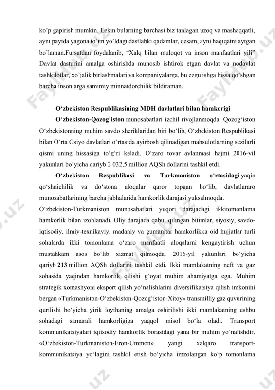 taraqqiyot banki, osiyo infratuzilma investitsiyalar banki bilan o’zaro hamkorlik samarali tus olmoqda. mamlakatimizdagi ijobiy o’zgarishlar dunyo hamjamiyatida o’zbekistonga bo’lgan qiziqishni oshirib, uning xalqaro maydondagi nufuzini yanada mustahkamlashga xizmat qilmoqda. albatta, yil davomida amalga oshirgan ishlarimiz to’g'risida yana ko’p gapirish mumkin. lekin bularning barchasi biz tanlagan uzoq va mashaqqatli, ayni paytda yagona to’g'ri yo’ldagi dastlabki qadamlar, desam, ayni haqiqatni aytgan bo’laman.fursatdan foydalanib, “xalq bilan muloqot va inson manfaatlari yili” davlat dasturini amalga oshirishda munosib ishtirok etgan davlat va nodavlat tashkilotlar, xo’jalik birlashmalari va kompaniyalarga, bu ezgu ishga hissa qo’shgan barcha insonlarga samimiy minnatdorchilik bildiraman. o‘zbekiston respublikasining mdh davlatlari bilan hamkorigi o‘zbekiston-qozog‘iston munosabatlari izchil rivojlanmoqda. qozog‘iston o‘zbekistonning muhim savdo sheriklaridan biri bo‘lib, o‘zbekiston respublikasi bilan o‘rta osiyo davlatlari o‘rtasida ayirbosh qilinadigan mahsulotlarning sezilarli qismi uning hissasiga to‘g‘ri keladi. o‘zaro tovar aylanmasi hajmi 2016-yil yakunlari bo‘yicha qariyb 2 032,5 million aqsh dollarini tashkil etdi. o‘zbekiston respublikasi va turkmaniston o‘rtasidagi yaqin qo‘shnichilik va do‘stona …