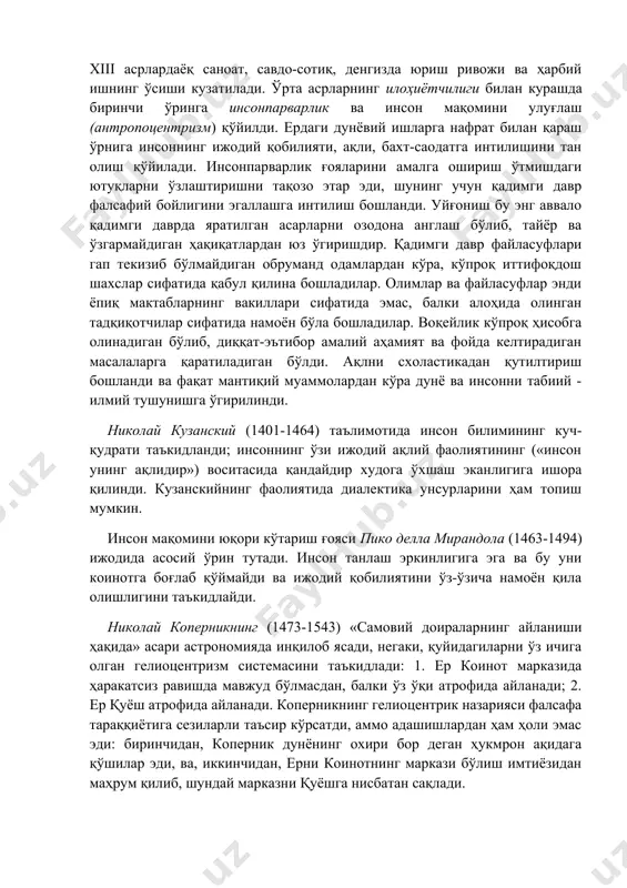 адиган бўлиб, диққат-эътибор амалий аҳамият ва фойда келтирадиган масалаларга қаратиладиган бўлди. ақлни схоластикадан қутилтириш бошланди ва фақат мантиқий муаммолардан кўра дунё ва инсонни табиий - илмий тушунишга ўгирилинди. николай кузанский (1401-1464) таълимотида инсон билимининг куч-қудрати таъкидланди; инсоннинг ўзи ижодий ақлий фаолиятининг («инсон унинг ақлидир») воситасида қандайдир худога ўхшаш эканлигига ишора қилинди. кузанскийнинг фаолиятида диалектика унсурларини ҳам топиш мумкин. инсон мақомини юқори кўтариш ғояси пико делла мирандола (1463-1494) ижодида асосий ўрин тутади. инсон танлаш эркинлигига эга ва бу уни коинотга боғлаб қўймайди ва ижодий қобилиятини ўз-ўзича намоён қила олишлигини таъкидлайди. николай коперникнинг (1473-1543) «самовий доираларнинг айланиши ҳақида» асари астрономияда инқилоб ясади, негаки, қуйидагиларни ўз ичига олган гелиоцентризм системасини таъкидлади: 1. ер коинот марказида ҳаракатсиз равишда мавжуд бўлмасдан, балки ўз ўқи атрофида айланади; 2. ер қуёш атрофида айланади. коперникнинг гелиоцентрик назарияси фалсафа тараққиётига сезиларли таъсир кўрсатди, аммо адашишлардан ҳам ҳоли эмас эди: биринчидан, коперник дунёнинг охири бор деган ҳукмрон ақидага қўшилар эди, …