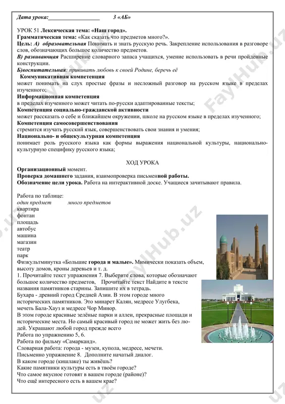 к, совершенствовать свои знания и умения; национально- и общекультурная компетенция понимает роль русского языка как формы выражения национальной культуры, национально-культурную специфику русского языка; ход урока организационный момент. проверка домашнего задания, взаимопроверка письменной работы. обозначение цели урока. работа на интерактивной доске. учащиеся зачитывают правила. работа по таблице: один предмет много предметов квартира фонтан площадь автобус машина магазин театр парк физкультминутка «большие города и малые». мимически показать объем, высоту домов, кроны деревьев и т. д. 1. прочитайте текст упражнения 7. выберите слова, которые обозначают большое количество предметов, прочитайте текст найдите в тексте названия памятников старины. запишите их в тетрадь. бухара - древний город средней азии. в этом городе много исторических памятников. это минарет калян, медресе улугбека, мечеть бала-хауз и медресе чор минор. в этом городе красивые зелёные парки и аллеи, прекрасные площади и исторические места. но самый красивый город не может жить без людей. украшают любой город прежде всего работа по упражнению …