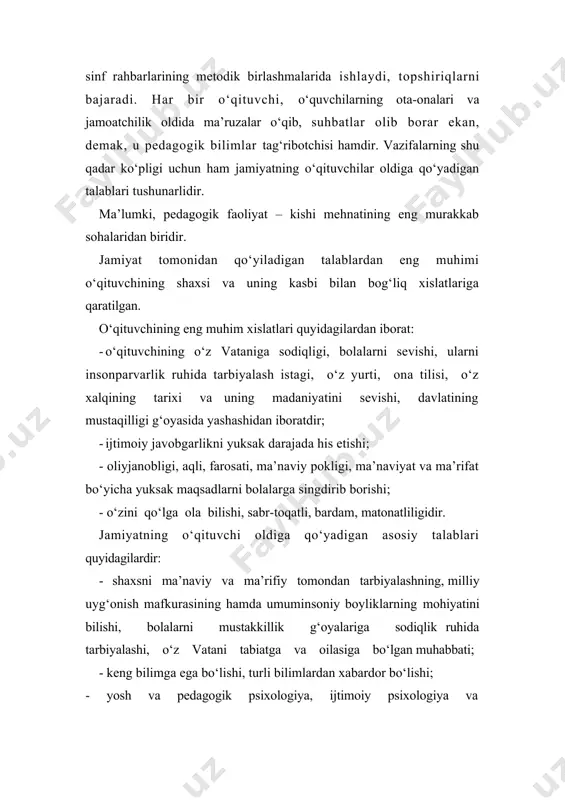 urakkab sohalaridan biridir. jamiyat tomonidan qo‘yiladigan talablardan eng muhimi o‘qituvchining shaxsi va uning kasbi bilan bog‘liq xislatlariga qaratilgan. o‘qituvchining eng muhim xislatlari quyidagilardan iborat: o‘qituvchining o‘z vataniga sodiqligi, bolalarni sevishi, ularni insonparvarlik ruhida tarbiyalash istagi, o‘z yurti, ona tilisi, o‘z xalqining tarixi va uning madaniyatini sevishi, davlatining mustaqilligi g‘oyasida yashashidan iboratdir; ijtimoiy javobgarlikni yuksak darajada his etishi; - oliyjanobligi, aqli, farosati, ma’naviy pokligi, ma’naviyat va ma’rifat bo‘yicha yuksak maqsadlarni bolalarga singdirib borishi; - o‘zini qo‘lga ola bilishi, sabr-toqatli, bardam, matonatliligidir. jamiyatning o‘qituvchi oldiga qo‘yadigan asosiy talablari quyidagilardir: - shaxsni ma’naviy va ma’rifiy tomondan tarbiyalashning, milliy uyg‘onish mafkurasining hamda umuminsoniy boyliklarning mohiyatini bilishi, bolalarni mustakkillik g‘oyalariga sodiqlik ruhida tarbiyalashi, o‘z vatani tabiatga va oilasiga bo‘lgan muhabbati; - keng bilimga ega bo‘lishi, turli bilimlardan xabardor bo‘lishi; - yosh va pedagogik psixologiya, ijtimoiy psixologiya va pedagogika, yosh fiziologiyasi hamda maktab gigienasidan chuqur bilimlarga ega bo‘lishi; - o‘zi dars beradigan fan bo‘yicha mustahkam bilimga …