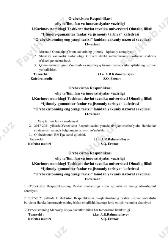 kafedra mudiri s.q. eronov o‘zbekiston respublikasi oliy ta’lim, fan va innovatsiyalar vazirligi i.karimov nomidagi toshkent davlat texnika universiteti olmaliq filiali “ijtimoiy-gumanitar fanlar va jismoniy tarbiya“ kafedrasi “o‘zbekistonning eng yangi tarixi” fanidan yakuniy nazorat savollari 15-variant 1. o’zbekiston respublikasining davlat mustaqilligi e’lon qilinishi va uning olamshumul ahamiyati. 2. 2017-2021 yillarda o’zbekiston respublikasini rivojlantirishning beshta ustuvor yo’nalishi bo’yicha harakatlarstrategiyasining ishlab chiqilishi, hayotga joriy etilishi va uning ahamiyati 3.o’zbekistonning markaziy osiyo davlatlari bilan har tomonlama hamkorligi. tuzuvchi : t.f.n. a.r.rahmatullayev kafedra mudiri s.q. eronov o‘zbekiston respublikasi oliy ta’lim, fan va innovatsiyalar vazirligi i.karimov nomidagi toshkent davlat texnika universiteti olmaliq filiali “ijtimoiy-gumanitar fanlar va jismoniy tarbiya“ kafedrasi “o‘zbekistonning eng yangi tarixi” fanidan yakuniy nazorat savollari 16-variant 1. davlat va jamiyat qurilishi tizimini takomillashtirishning ustuvor yo’nalishlari. 2. jahon ijtimoiy-siyosiy jarayonlarida o’zbekistonning geosiyosiy o’rni. 3.o‘zbekiston prezidenti shavkat mirziyoevning oliy majlis va o‘zbekiston xalqiga murojaatnomasi tuzuvchi : t.f.n. a.r.rahmatullayev kafedra mudiri s.q. eronov o‘zbekiston respublikasi oliy ta’lim, …
