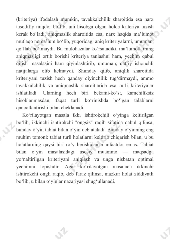 teriyalar ishlatiladi. ularning hech biri bekami-ko‘st, kamchiliksiz hisoblanmasdan, faqat turli ko‘rinishda bo‘lgan talablarni qanoatlantirishi bilan cheklanadi. ko‘rilayotgan masala ikki ishtirokchili o‘yinga keltirilgan bo‘lib, ikkinchi ishtirokchi "ongsiz" raqib sifatida qabul qilinsa, bunday o‘yin tabiat bilan o‘yin deb ataladi. bunday o‘yinning eng muhim tomoni: tabiat turli holatlarni keltirib chiqarish bilan, u bu holatlarning qaysi biri ro‘y berishidan manfaatdor emas. tabiat bilan o‘yin masalasidagi asosiy muammo — maqsadga yo‘naltirilgan kriteriyani aniqlash va unga nisbatan optimal yechimni topishdir. agar ko‘rilayotgan masalada ikkinchi ishtirokchi ongli raqib, deb faraz qilinsa, mazkur holat ziddiyatli bo‘lib, u bilan o‘yinlar nazariyasi shug‘ullanadi. mustaqil ishlash uchun savollar 1. tavakkalchilik sharoitida yechim qabul qilishda yagona strategiya aniqlanadiini? 2. nima uchun tabiat bilan o‘yin masalasi deb ataladi? 3. tabiat bilan o‘yin masalalari da kriteriyalarni tanlash qanday aniqlanadi? 4. qaysi holatda qanday kriteriyani tanlash tavsiya etiladi? 5. kriteriyalarni muhim yoki ahamiyati bo‘yicha tartiblash mumkinmi? 6. kriteriyalarni tanlab olish orqali haqiqiy yechimni (strategiyani) topish …