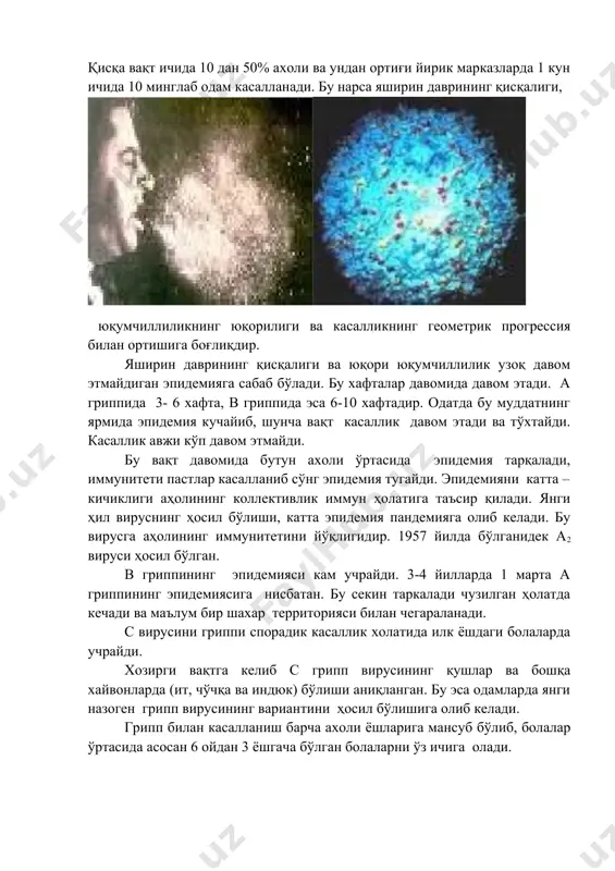 а, - 240 с дан 700 с гача яхши сақланади. ультрабинафша нурларига таъсирчан бўлиб қуйидаги дезинфекцияловчи моддаларга таъсирчандир: формалин, спирт, сулема ва бошқалар. грипп вируси касалланган организм учун вирулентлиги ва токсигенлиги билан фарқ қилади. вегетатив ва марказий нерв системасини ва бошқа орган ва системаларни зарарлаб, умумий токсик холатни келтириб чиқаради. эпидемиологияси . касаллик манбаи бемор одам, асосан касалликни 1 чи кунларида – 7 кунга қадар. бемор одамдан соғлом одамга касаллик аксирганда, йўталганда, гапирганда айрим ҳолларда мулоқот орқали ҳам юқиши мумкин. бемор грипп вирусини атрофга сўлак заррачалари билан тарқатади. бурун орқали 90% вирус заррачалари ажралиб чиқади.француз автори а.а.садовнинг фикрича грипп хар тарафга ёғнинг доғидек тез тарқалар экан, эпидемия вақтида бу нарса портловчи характерга эга бўлади. қисқа вақт ичида 10 дан 50% ахоли ва ундан ортиғи йирик марказларда 1 кун ичида 10 минглаб одам касалланади. бу нарса яширин даврининг қисқалиги, юқумчиллиликнинг юқорилиги ва касалликнинг геометрик прогрессия билан ортишига боғлиқдир. яширин даврининг қисқалиги …