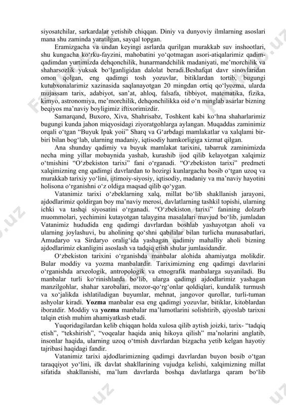 eron, misr, rim kabi qadimiy va buyuk mamlakatlar qatori dunyoga mashhurdir. vatanimiz jahon tarixining turli xalqlar, sivilizatsiyalar tutashgan eng to‘lqinli, shiddatli chorrahalardan biri bo‘lib, bu zaminda mahalliy aholining fors, hind, xitoy, yunon, arab, rus xalqlari bilan ma’lum darajada aralashuvi sodir bo‘lib, ularning madaniyati, tili, dini, fani, san’ati, turmush tarzi bir-biri bilan uyg‘unlashib ketgan. bugungi kunga kelib vatanimiz o‘zbekiston nafaqat sharq, balki umumjahon sivilizatsiyasi beshiklaridan biri bo‘lganligini butun jahon tan olmoqda. tariximiz ildizlari necha-necha ming yilliklarga borib taqaladi. o‘zbek xalqining boy va qadimiy davlatchilik tajribasi bo‘lib, hozirgi o‘zbekiston hududida ilk mustaqil davlat tuzilmalari, miloddan avvalgi birinchi ming yillik boshlaridayoq paydo bo‘lib, qariyb 3 ming yil mobaynida takomillashib borgan va dunyo davlatchiligi ravnaqiga eng yuksak darajaga ko‘tarilganligi butun dunyoga ma’lumdir. bundan qadimiy va tabarruk tuproqdan buyuk allomalar, fuzalolar, olimu-ulamolar, siyosatchilar, sarkardalar yetishib chiqqan. diniy va dunyoviy ilmlarning asoslari mana shu zaminda yaratilgan, sayqal topgan. eramizgacha va undan keyingi asrlarda qurilgan murakkab suv …