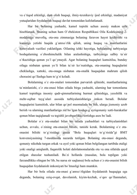 iq, bolaning fikrlash, so`z va e`tiqod erkinligi, dam olish huquqi, ilmiy-texnikaviy ijod erkinligi, madaniyat yutuqlaridan foydalanish huquqi davlat tomonidan kafolatlanadi. har bir bolaning yashashi, kamol topishi uchun asosiy makon oi​la hisoblanadi. shuning uchun ham o`zbekiston respublikasi oila kodeksining 2-moddasiga muvofiq, ota-ona zimmasiga bolaning fa​ravon hayot kechirishi va kamolga yetishi haqida g`amxo`rlik qilish, uning huquq va manfaatlarini himoyalash vazifasi yuklatilgan. oi​laning ichki hayotiga, bolalarning tarbiyasiga boshqalarning o`zbo​shimchalik bilan aralashishiga, tarbiyasiga salbiy ta`sir o`tkazishiga qonun yo`l qo`ymaydi. agar bolaning huquqlari kamsitilsa, bunday oilaga nisbatan qonun yo`li bilan ta`sir ko`rsatishga, ota-onaning huquqlarini cheklashga, xattoki, ota-onaga nisbatan ota-onalik huquqidan mahrum qilish chorasini qo`llashga ham to`g`ri keladi. bolalarning o`z ota-onalari tomonidan parvarish qilinishi, manfaatlarining ta`minlanishi, o`z ota-onasi bilan oilada birga yashashi, ularning har tomonlama kamol topishiga insoniy qadr-qim​matlarining hurmat qilinishiga, yaxshilik va mehr-oqibat tuyg`ulari asosida tarbiyalanishlariga imkon beradi. bolalar huquqlarini kamsitish, ular bilan qo`pol muomalada bo`lish, ularga jismoniy azob berish va ularning manfaatlariga zid bo`lgan …