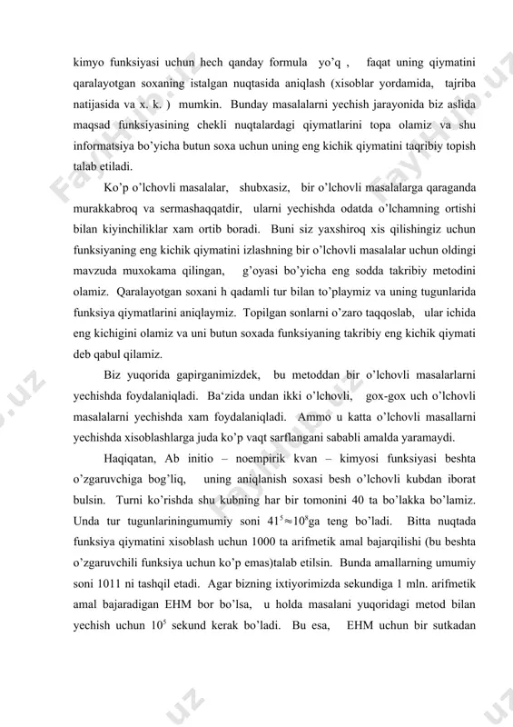 di. haqiqatan, ab initio – noempirik kvan – kimyosi funksiyasi beshta o’zgaruvchiga bog’liq, uning aniqlanish soxasi besh o’lchovli kubdan iborat bulsin. turni ko’rishda shu kubning har bir tomonini 40 ta bo’lakka bo’lamiz. unda tur tugunlariningumumiy soni 415(108ga teng bo’ladi. bitta nuqtada funksiya qiymatini xisoblash uchun 1000 ta arifmetik amal bajarqilishi (bu beshta o’zgaruvchili funksiya uchun ko’p emas)talab etilsin. bunda amallarning umumiy soni 1011 ni tashqil etadi. agar bizning ixtiyorimizda sekundiga 1 mln. arifmetik amal bajaradigan ehm bor bo’lsa, u holda masalani yuqoridagi metod bilan yechish uchun 105 sekund kerak bo’ladi. bu esa, ehm uchun bir sutkadan ko’proq uzluksiz ishlash demakdir. yana bitta erkli o’zgaruvchini kutish bu vaqtni 40 marta orttirib yuboradi. olib borilgan baholash ko’rsatadiki, optimallashning katta masalalari uchun uzluksiz saralash metodi yaramaydi. ba‘zi uzluksiz saralashni tasodifiy izlash bilan almashtiradilar. bu holda turning nuqtalari ketma-ket ko’rilmaydi, ular tasodifiy tartibda ko’riladi. natijada maqsad funksiyasining eng kichik qqiymatini izlash jiddiy tezlashadi, ammo …