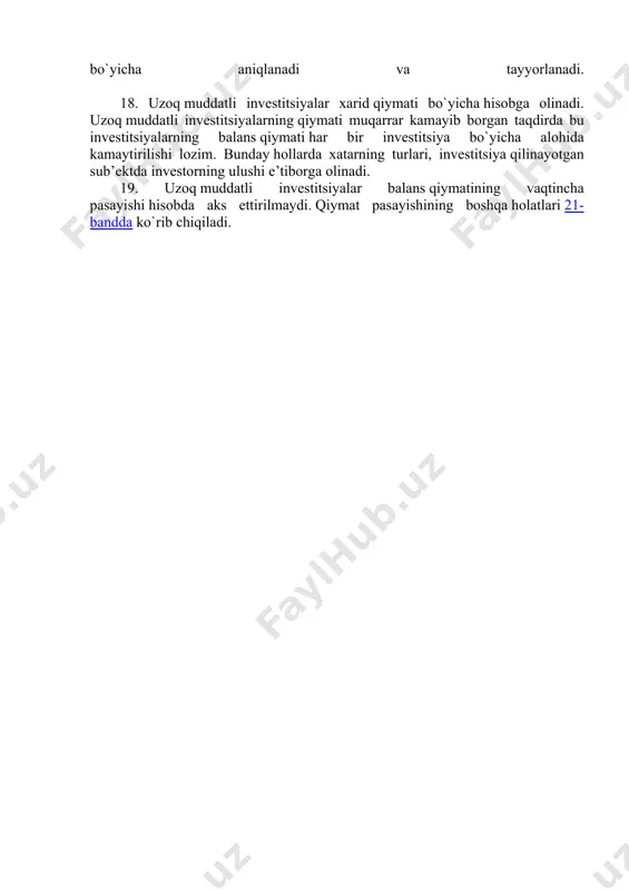 har bir moliyaviy qo`yilma bo`yicha aniqlanadi va tayyorlanadi. 18. uzoq muddatli investitsiyalar xarid qiymati bo`yicha hisobga olinadi. uzoq muddatli investitsiyalarning qiymati muqarrar kamayib borgan taqdirda bu investitsiyalarning balans qiymati har bir investitsiya bo`yicha alohida kamaytirilishi lozim. bunday hollarda xatarning turlari, investitsiya qilinayotgan sub’ektda investorning ulushi е’tiborga olinadi. 19. uzoq muddatli investitsiyalar balans qiymatining vaqtincha pasayishi hisobda aks еttirilmaydi. qiymat pasayishining boshqa holatlari 21-bandda ko`rib chiqiladi.