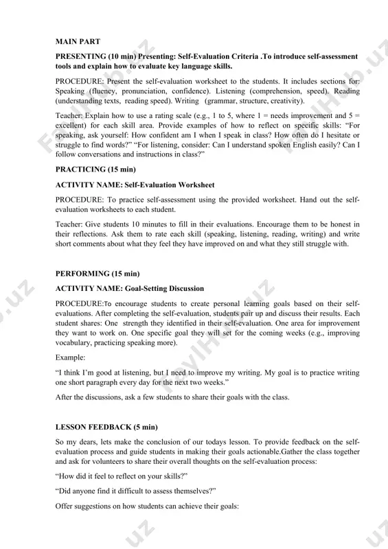 rocess: “how did it feel to reflect on your skills?” “did anyone find it difficult to assess themselves?” offer suggestions on how students can achieve their goals: “if you want to improve your speaking, try practicing with a friend for 10 minutes each day.” “for writing, try keeping a daily journal to track your progress.” assessment stage (3 min) objective: to assess students’ understanding of self-evaluation and goal-setting. monitor students during the goal-setting discussions and note how well they are able to reflect on their learning and set realistic goals. collect the self-evaluation worksheets at the end of the class and provide written feedback, focusing on their self-awareness and whether their goals are specific, measurable, and achievable. 2. home task stage (3 min) to reinforce the goal-setting process. ask students to track their progress on their personal goals for the next week. for example, if a student’s goal is to …