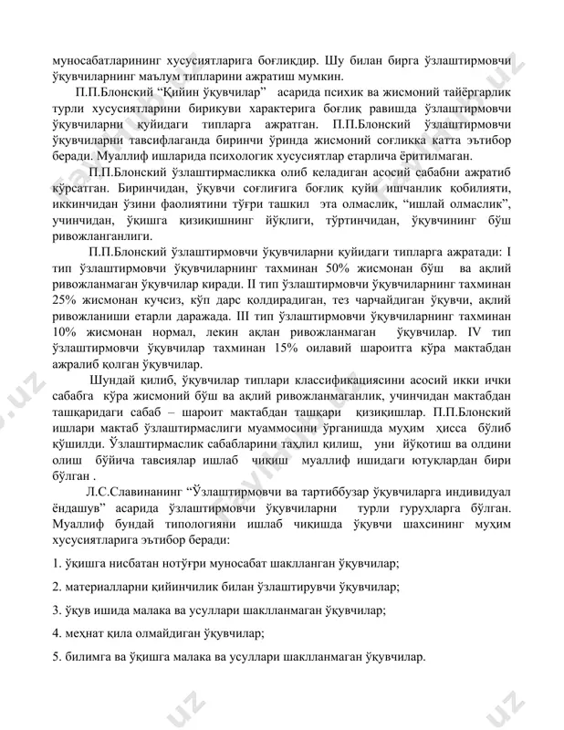 ятларига боғлиқдир. шу билан бирга ўзлаштирмовчи ўқувчиларнинг маълум типларини ажратиш мумкин. п.п.блонский “қийин ўқувчилар” асарида психик ва жисмоний тайёргарлик турли хусусиятларини бирикуви характерига боғлиқ равишда ўзлаштирмовчи ўқувчиларни қуйидаги типларга ажратган. п.п.блонский ўзлаштирмовчи ўқувчиларни тавсифлаганда биринчи ўринда жисмоний соғликка катта эътибор беради. муаллиф ишларида психологик хусусиятлар етарлича ёритилмаган. п.п.блонский ўзлаштирмасликка олиб келадиган асосий сабабни ажратиб кўрсатган. биринчидан, ўқувчи соғлиғига боғлиқ қуйи ишчанлик қобилияти, иккинчидан ўзини фаолиятини тўғри ташкил эта олмаслик, “ишлай олмаслик”, учинчидан, ўқишга қизиқишнинг йўқлиги, тўртинчидан, ўқувчининг бўш ривожланганлиги. п.п.блонский ўзлаштирмовчи ўқувчиларни қуйидаги типларга ажратади: i тип ўзлаштирмовчи ўқувчиларнинг тахминан 50% жисмонан бўш ва ақлий ривожланмаган ўқувчилар киради. ii тип ўзлаштирмовчи ўқувчиларнинг тахминан 25% жисмонан кучсиз, кўп дарс қолдирадиган, тез чарчайдиган ўқувчи, ақлий ривожланиши етарли даражада. iii тип ўзлаштирмовчи ўқувчиларнинг тахминан 10% жисмонан нормал, лекин ақлан ривожланмаган ўқувчилар. iv тип ўзлаштирмовчи ўқувчилар тахминан 15% оилавий шароитга кўра мактабдан ажралиб қолган ўқувчилар. шундай қилиб, ўқувчилар типлари классификациясини асосий икки ички сабабга …