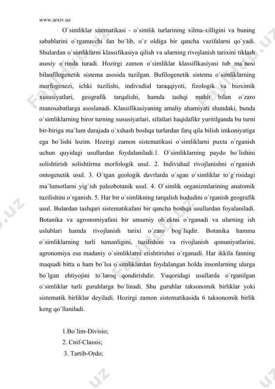 langan holda insonlarning ularga bo`lgan ehtiyojini to`laroq qondirishdir. yuqoridagi usullarda o`rganilgan o`simliklar turli guruhlarga bo`linadi. shu guruhlar taksonomik birliklar yoki sistematik birliklar deyiladi. hozirgi zamon sistematikasida 6 taksonomik birlik keng qo`llaniladi. 1.bo`lim-divisio; 2. cnif-classis; 3. tartib-ordo; 4. oila-familia; 5. avlod-genus; 6. tur - species o`simliklar olamining xilma xiligini klassifikasiyalashga urinish allaqachon boshlangan. teofrast (bizning eramizdan oldingi iii asrda) o`simliklarni daraxt, buta, butacha, o`tlarga hamda botqoq, ko`l o`simliklari va boshqalarga ajratgan. o`rta asrlarda ham o`simliklar sistematikasi yaratilgan. bunda o`simliklar olamini gruppalarga ajratishda ular mevasining shakli, urug`ining joylashishi,yoki gul boryo yo`qligi kabi istalgan beligilarini asos qilib olgan edi. bunday sistemalar su`niy sistemalar deb atalgan. chunki ular o`simliklarning tasodifiy belgilariga asoslanib, ularning qarindoshlik belgilarini yoki ayrim gruppalar orasidagifarqi amalda ko`rsatib bera olmagan. shuning uchun o`simliklar sistematikasi rivojlanishidagi muhim davr shved olimi k. linneyning "o`simliklar sinfi" (1738) degan asari yaratilishi bilan boshlanadi. linney bu asarida barcha o`simliklar turini 24 sinfga bo`lgan, k. linney o`simliklar …
