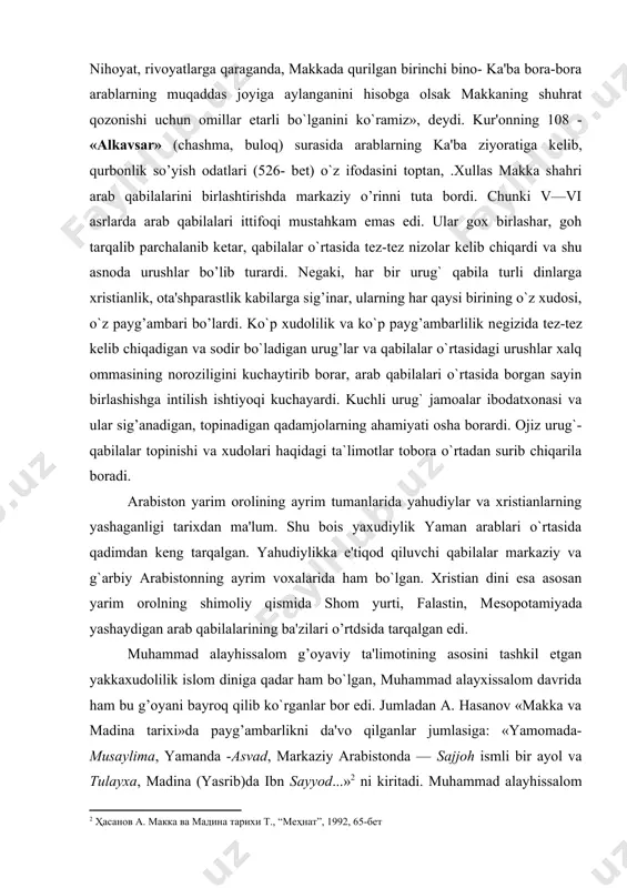 qabilalar markaziy va g`arbiy arabistonning ayrim voxalarida ham bo`lgan. xristian dini esa asosan yarim orolning shimoliy qismida shom yurti, falastin, mеsopotamiyada yashaydigan arab qabilalarining ba'zilari o’rtdsida tarqalgan edi. muhammad alayhissalom g’oyaviy ta'limotining asosini tashkil etgan yakkaxudolilik islom diniga qadar ham bo`lgan, muhammad alayxissalom davrida ham bu g’oyani bayroq qilib ko`rganlar bor edi. jumladan a. hasanov «makka va madina tarixi»da payg’ambarlikni da'vo qilganlar jumlasiga: «yamomada- musaylima, yamanda -asvad, markaziy arabistonda — sajjoh ismli bir ayol va tulayxa, madina (yasrib)da ibn sayyod...» ni kiritadi. muhammad alayhissalom yo`li g‘alaba qozongach faqat uning nabiyligi (payg’ambarligi) e'tirof etilib, boshqalari esa musulmon tarixchiligida, muta-nabbiylar (ya'ni soxta payg’ambarlar) dеb nom oladilar. islom dinida payg’ambar hisoblangan muhammad alayxissalom 570 yil 27 avgustda makka shaxrida quraysh qabilasining xoshimiylar xonadonida dunyoga kеladilar. xoshimiylar xonadoni quraysh qabilasining nufuzli oilalaridan biri bo`lgan. muhammad alayxissalomning bobolari abdulmuttalib makkadagi ka'ba ibodatxonasi kalitining nigohboni (saqlovchisi) bo`lgan. ota-onalaridan juda yosh еtim qolgan muhammеd alayxissalom dastlab bobolari, …