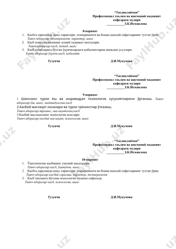 ари. таянч иборалар:касб, ўқитувчи, шахс 2. касбга саралашда шахс характери, темпераменти ва бошқа шахсий сифатларнинг тутган ўрни. таянч иборалар:касбий саралаш, характер, темперамент 3. касб танлашга йўллаш психологик муаммо сифатида. таянч иборалар:касб, психология, шахс тузувчи д.и.мукумова “тасдиқлайман” профессионал таълим ва жисмоний маданият кафедраси мудири ___________з.к.исмаилова 11-вариант 1.касбий малака ва кўникмаларни эгаллашнинг мазмуни ва моҳияти. таянч иборалар:малака, кўникма,касб 2.турли касбларнинг конкрет шахс олдига қўядиган талаблари. таянч иборалар:шахс,касб, фаолият 3.касбий фаолият ва мулоқот. таянч иборалар:мулоқот,касб, фаолият тузувчи д.и.мукумова “тасдиқлайман” профессионал таълим ва жисмоний маданият кафедраси мудири ___________з.к.исмаилова 12-вариант 1.мутахассисларга қўйиладиган касбий ва шахсий талаблар. таянч иборалар:мутахассис,касб, талаблар 2.профессиограмманинг тузилиши ва ўзига хос хусусиятлари. таянч иборалар:профессиограмма, сифатлар, шахс 3.психологик маслаҳат ва психологик диагностиканинг моҳияти. таянч иборалар: психологик маслаҳат,психологик диагностика,касб тузувчи д.и.мукумова “тасдиқлайман” профессионал таълим ва жисмоний маданият кафедраси мудири ___________з.к.исмаилова 13-вариант 1.билиш жараёнлари. таянч иборалар:сезги, идрок, тафаккур ва тасаввурлар 2. касбий мотивация. таянч иборалар:касб, ўқитувчи, келажак, мотивация 3.меҳнат психологиясининг вазифалари. таянч иборалар:касб, меҳнат, психология …