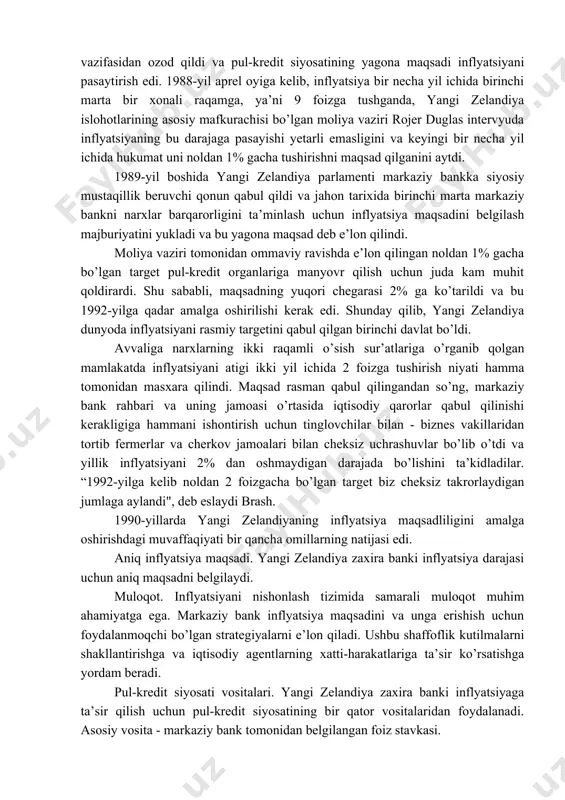 almashinuv kursi targetlanishdagi kamchilik shundan iboratki kursning muntazam tarzda maqsadli darajada saqlab turilishi o’z navbatida xalqaro rezervlarni sezilarli darajada kamayishiga, valyuta inqirozining vujudga kelish ehtimolini oshiradi. 3. inflyatsiyani targetlash rejimiga oʻtish tajribasi yangi zelandiya davlati misolida. 1984-yil yangi zelandiyada iqtisodiy, siyosiy va valyuta inqirozi bo’layotgan bir paytda hokimiyatga kelgan yangi hukumat keng ko’lamli liberal islohotlarni boshladi. bu davrgacha to’qqiz yil davomida neft narxlarining o’sishi hamda tartibsiz makroiqtisodiy siyosat tufayli davlat doimiy inqirozni boshdan kechirdi, inflyatsiya butun xx asrdagi eng yuqori darajada (20% ga yaqinlashgan) tezlashdi va ishsizlik 60 barobar ortdi. 1985-yilda yangi vazirlar mahkamasi yangi zelandiya dollarini erkin muomalaga chiqardi, bu esa markaziy bankni qat’iy kursni ushlab turish vazifasidan ozod qildi va pul-kredit siyosatining yagona maqsadi inflyatsiyani pasaytirish edi. 1988-yil aprel oyiga kelib, inflyatsiya bir necha yil ichida birinchi marta bir xonali raqamga, ya’ni 9 foizga tushganda, yangi zelandiya islohotlarining asosiy mafkurachisi bo’lgan moliya vaziri rojer duglas intervyuda inflyatsiyaning bu …