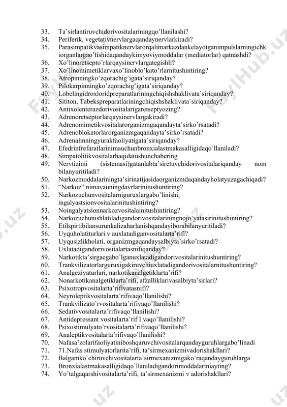 osivaanesteziyaturlari? 29. anesteziyaqiluvchidorivositalariniqo’llanilishi? 30. burishtiruvchidorivositalarivaularniqo’llanilishi? 31. adsorbtsiondorivositalariningqo’llanilishi? 32. o’raboluvchidorivositalariningqo’llanilishi? 33. ta’sirlantiruvchidorivositalariningqo’llanilashi? 34. periferik, vegetativnervlargaqandaynervlarkiradi? 35. parasimpatikvasimpatiknervlarorqalimarkazdankelayotganimpulslarningichkiorganlargao’tishidaqandaykimyoviymoddalar (mediatorlar) qatnashdi? 36. xo’linoretsepto’rlarqaysinervlargategishli? 37. xo’linomimetiklarvaxo’linoblo’kato’rlarnitushintiring? 38. atropinningko’zqorachig’igata’siriqanday? 39. pilokarpinningko’zqorachig’igata’siriqanday? 40. lobelingidroxloridpreparatlariningchiqishshaklivata`siriqanday? 41. sititon, tabekspreparatlariningchiqishshaklivata`siriqanday? 42. antixolenterazdorivositalarigaretseptyozing? 43. adrenoretseptorlarqaysinervlargakiradi? 44. adrenomimetikvositalarorganizmgaqandayta’sirko’rsatadi? 45. adrenoblokatorlarorganizmgaqandayta’sirko’rsatadi? 46. adrenalinningyurakfaoliyatigata`siriqanday? 47. efedrinfrefaratlarinimauchunbronxialastmakasalligidaqo`llaniladi? 48. simpatolitikvositalarhaqidatushunchabering 49. nervtizimi (sistemasi)gatanlabta’siretuvchidorivositalariqanday nom bilanyuritiladi? 50. narkozmoddalariningta’sirinatijasidaorganizmdaqandayholatyuzagachiqadi? 51. “narkoz” nimavauningdavrlarinitushuntiring? 52. narkozuchunvositalarniguruxlargabo’linishi, ingalyastsionvositalarinitushintiring? 53. noingalyatsionnarkozvositalainitushintiring? 54. narkozuchunishlatiladigandorivositalariningnojo’yatasirinitushintiring? 55. etilspirtibilansurunkalizaharlanishqandayiborabilanyuritiladi? 56. uyquholatiturlari v auxlatadiganvositalarta’rifi? 57. uyqusizlikholati, organizmgaqandaysalbiyta’sirko’rsatadi? 58. uxlatadigandorivositalartasnifiqanday? 59. narkotikta’sirgaegabo’lganuxlatadigandorivositalarinitushuntiring? 60. trankvilizatorlarguruxigakiruvchiuxlatadigandorivositalarnitushuntiring? 61. analgeziy