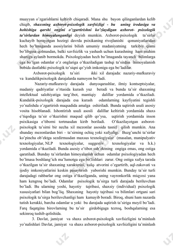(psixotrop ta’sir; axborot- targ’ibot ta’siri; psixoanalitik ta’sir; neyrolingvistik ta’sir; psixotron ta’sir). psixotrop ta’sir odamlar psixikasiga farmakologik preparatlar, narkologik vositalar yordamida o’tkaziladi. bu vositalar inson asab tizimidagi bioximik jarayonlarga va uning uyqusiga, uyg’oqlik davriga, faolligiga, atrof-muhitni idrok qilish sifatiga ta’sir o’tkazadi. psixoanalitik ta’sir insonning ong ostiga uyg’oqlik paytida, uyqusida yoki gipnoz holatida o’tkaziladigan ta’sirdir. shaxs psixikasiga uning diqqatini chetlab o’tib ta’sir o’tkazish jarayoni shaxsning nazoratidan tashqarida bo’ladi. neyrolingvistik ta’sir odamlar ongiga maxsus lingvistik dasturlarni kiritish yo’li bilan ularning e’tiqodlari, qarashlari va tasavvurlarini tegishli yo’nalishda o’zgartirishni ko’zda tutadi. psixotron ta’sir - odamlar psixikasiga sezgidan tashqari, anglanmaydigan ta’sir o’tkazish. 68 axborot-targ’ibot ta’siri so’zni, axborot yordamida muayyan qarashlar, e’tiqodlarni shakllantirishni nazarda tutadi. axborot-psixologik ta’sir o’tkazishning sanab o’tilgan turlariga oddiy odamlar qarshilik ko’rsatishlari qiyin. ularning biri bo’lmasa ikkinchisi, ikkinchi bo’lmasa uchinchisi odamlar ongida muayyan o’zgarishlarni keltirib chiqaradi. mana shu bayon qilinganlardan kelib chiqib, shaxsning axborot-psixologik xavfsizligi - bu uning irodasiga va hohishiga qarshi ongini o’zgartirishni …