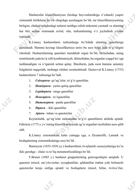 solish imkonini yaratadi va ularning har biri uchun sistemada avlod, oila, turkumlarning o’z joylashish o’rnini toptiradi. k.linney hasharotlarni turkumlarga bo’lishda ularning qanotlariga asoslanadi. hamma keyingi klassifikatsiya tarixi bu asos belgi juda to’g’riligini isbotladi. hasharotlarning qanotlari murakkab organ bo’lib, birinchidan, uning tomirlanishi juda ko’p xilli kombinatsiyali, ikkinchidan, bu organlar yaqqol ko’zga tashlanadigan va o’rganish uchun qulay. binobarin, juda oson hamma umumiy belgilarini taqqoslab, inobatga olishni osonlashtiradi. dastavval k.linney (1753) hasharotlarni 7 turkumga bo’ladi. 1. coleoptera- qo’ng’izlar, to’g’ri qanotlilar. 2. hemirptera– yarim qattiq qanotlilar. 3. lepidoptera– tanga qanotlilar 4. heuroptera - to’rqanotlilar 5. humenoptera– parda qanotlilar 6. diptera – ikki qanotlilar 7. aptera– tuban va qanotsizlar keyinchalik, qo’ng’izlar turkumidan to’g’ri qanotlilarni alohida ajratdi. fabritsiy (1775 y.) o’zining klassifikatsiyasida og’iz organlari tuzilishini asos qilib oldi. k.linney sistematikasi katta yutuqqa ega, u dyumerilli, lamark va boshqalarning sistematikalariga asos bo’ldi . burmeystr (1835-1838 yy.) hasharotlarni rivojlanish xususiyatlariga ko’ra ikki guruhga - chala va to’liq metamorfozalilarga …