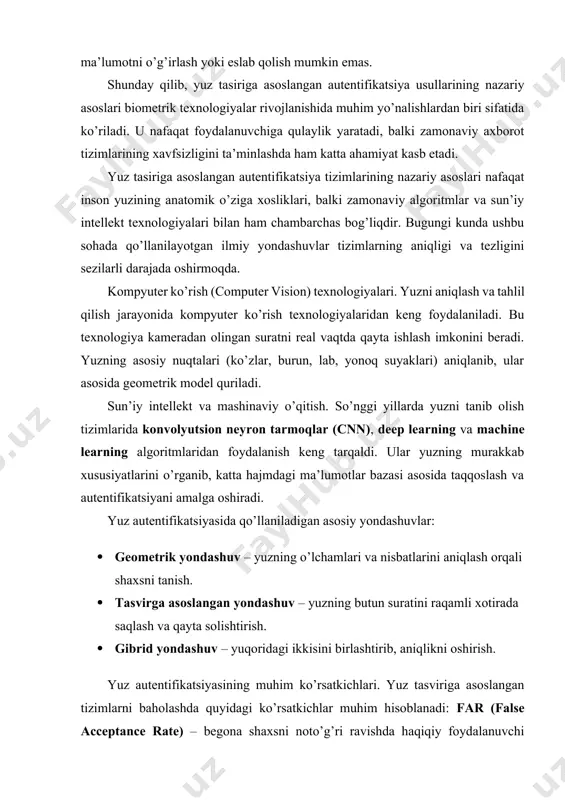 chining haqiqiyligini tekshiruvchi dasturiy yechimlar. ishlash prinsipi. yuz tasiriga asoslangan autentifikatsiya tizimlari quyidagi bosqichlarda ishlaydi: yuzni aniqlash (face detection). kamera yordamida foydalanuvchining yuzi tasvirga olinadi va fon elementlaridan ajratib olinadi. yuzni qayta ishlash (preprocessing). yuz suratining yorug’ligi, burchagi va o’lchami normallashtiriladi. xususiyatlarni ajratib olish (feature extraction). yuzning noyob nuqtalari (ko’zlar orasidagi masofa, burun shakli, lab chizig’i va boshqalar) raqamli kodga aylantiriladi. taqqoslash va identifikatsiya. olingan raqamli model bazadagi ma’lumotlar bilan solishtiriladi va shaxs aniqlanadi. natijani chiqarish. agar moslik foizi belgilangan chegaradan yuqori bo’lsa, foydalanuvchi tizimga kirish huquqini oladi. algoritmik yondashuvlar. yuzni tanib olish va autentifikatsiya qilishda turli algoritmlar qo’llaniladi: · eigenfaces usuli – yuzlarni asosiy komponentlar tahlili orqali farqlash. · fisherfaces usuli – yuzning chiziqli diskriminant tahliliga asoslangan yondashuv. · lbph (local binary pattern histogram) – yuzning lokal naqshlarini kodlash orqali aniqlash. · cnn (convolutional neural networks) – chuqur o’rganishga asoslangan zamonaviy yondashuv bo’lib, aniqlik darajasi yuqori. real vaqtda ishlash …