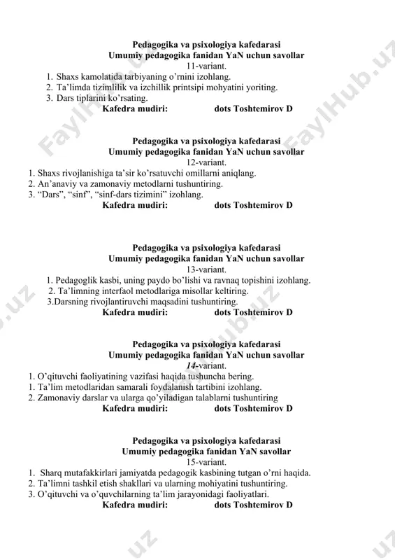 rsning rivojlantiruvchi maqsadini tushuntiring. kafedra mudiri: dots toshtemirov d pedagogika va psixologiya kafedarasi umumiy pedagogika fanidan yan uchun savollar 14-variant. 1. o’qituvchi faoliyatining vazifasi haqida tushuncha bering. 1. ta’lim metodlaridan samarali foydalanish tartibini izohlang. 1. zamonaviy darslar va ularga qo’yiladigan talablarni tushuntiring kafedra mudiri: dots toshtemirov d pedagogika va psixologiya kafedarasi umumiy pedagogika fanidan yan savollar 15-variant. 1. sharq mutafakkirlari jamiyatda pedagogik kasbining tutgan o’rni haqida. 1. ta’limni tashkil etish shakllari va ularning mohiyatini tushuntiring. 1. o’qituvchi va o’quvchilarning ta’lim jarayonidagi faoliyatlari. kafedra mudiri: dots toshtemirov d pedagogika va psixologiya kafedrasi umumiy pedagogika fanidan yan savollari 16-variant. 1. “yoshlarga oid davlat siyosati to’g’risida” o’rning qonunga sharh bering. 1. ta’limda nazariy va amaliyotning birligi printsipini tushuntiring. 1. pedagogika fanining ilmiy tadqiqot metodlariga izoh bering. kafedra mudiri: dots toshtemirov d pedagogika va psixologiya kafedrasi umumiy pedagogika fanidan yan savollari 17-variant. 1. pedagogikada shaxs tushunchasining ta’rifini izohlang. 1. sinf-dars tizimining ishlab chiqilishi va …