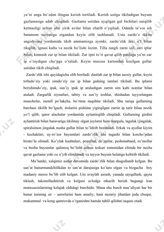 ar bilan ataladi. zargarlik ziynatlari, tabiiy va sun’iy toshlar, shishadan tayyorlangan muncholar, metall po’lakcha, bo’rtma naqshlar tikiladi. shu tariqa gullarning barchasi tikilib bo’lgach, irolarini pishiina yigirqilgan zarrin ip tarir bilan nozik yo’l qilib, qator alachalar yordamida aylantirqilib chiqiladi. gullarning girdini aylantirish bilan baravariga tikilmay olgan joylarni ham margula, tagalak (jingalak, spiralsimon jingalak nusha gullar bilan to’ldirib bezatiladi. erkak va ayollar kiyim - kechaklari, uy-ro’zor buyumlari zardo’zlik ishi tugashi bilan korcho’pdan birato’la olinadi. ko’ylak kashtalari, poyafzal, do’ppilar, peshonaband, ro’mollar va bosha buyumlar qalinroq bo’lishi uchun teskari tomonidan elimda bir necha qavat gazlama yoki oz o’yib elimlanadi va tayyor buyum holatiga keltirib tikiladi. ma’lumki, xalqimiz asrlar davomida zardo’zlik bilan shugullanib kelgan. bu san’at hunarmandchilikdan to san’at darajasiga ko’tara olgan va bizgacha boy madaniy meros bo’lib etib kelgan. uni avaylab asrash, yanada sayqallash, qayta tiklash, takomillashtirish va kelgusi avlodga etkazib berish bugungi kun mutaxassislarining kelajak oldidagi burchidir. mana shu burch mas’uliyati har bir …