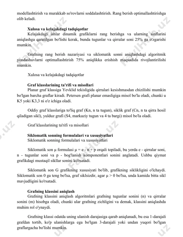 bunda tugunlar va qirralar soni 25% ga o'zgarishi mumkin. grafning rang berish nazariyasi va siklomatik sonni aniqlashdagi algoritmik yondashuvlarni optimallashtirish 75% aniqlikka erishish maqsadida rivojlantirilishi mumkin. xulosa va kelajakdagi tadqiqotlar graf klasslarining ta'rifi va misollari planar graf klassiga yevklid tekisligida qirralari kesishmasdan chizilishi mumkin bo'lgan barcha graflar kiradi. petersen grafi planar emasligiga misol bo'la oladi, chunki u k5 yoki k3,3 ni o'z ichiga oladi. oddiy graf klasslariga to'liq graf (kn, n ta tugun), siklik graf (cn, n ta qirra hosil qiladigan sikl), yulduz grafi (s4, markaziy tugun va 4 ta bargi) misol bo'la oladi. graf klasslarining ta'rifi va misollari siklomatik sonning formulalari va xususiyatlari siklomatik sonning formulalari va xususiyatlari siklomatik son μ formulasi μ = e - n + p orqali topiladi, bu yerda e - qirralar soni, n - tugunlar soni va p - bog'lanish komponentlari sonini anglatadi. ushbu qiymat grafikdagi mustaqil sikllar sonini ko'rsatadi. siklomatik son g grafikning …