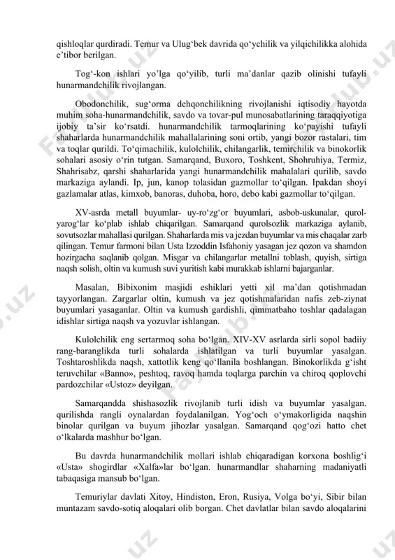 ro‘yan o‘simligi, shuningdek pillachilikda tutlar ko‘p ekilgan. uzum, limon yetishtirilgan. ulug‘bek davrida bog‘i maydonda turli o‘simliklar ekilib, bog‘cha nomli bog‘ barpo etilgan. temur samarqand atrofida bag‘dod, sultoniya va sheroz nomli qishloqlar qurdiradi. temur va ulug‘bek davrida qo‘ychilik va yilqichilikka alohida e’tibor berilgan. tog‘-kon ishlari yo’lga qo‘yilib, turli ma’danlar qazib olinishi tufayli hunarmandchilik rivojlangan. obodonchilik, sug‘orma dehqonchilikning rivojlanishi iqtisodiy hayotda muhim soha-hunarmandchilik, savdo va tovar-pul munosabatlarining taraqqiyotiga ijobiy ta’sir ko‘rsatdi. hunarmandchilik tarmoqlarining ko‘payishi tufayli shaharlarda hunarmandchilik mahallalarining soni ortib, yangi bozor rastalari, tim va toqlar qurildi. to‘qimachilik, kulolchilik, chilangarlik, temirchilik va binokorlik sohalari asosiy o‘rin tutgan. samarqand, buxoro, toshkent, shohruhiya, termiz, shahrisabz, qarshi shaharlarida yangi hunarmandchilik mahalalari qurilib, savdo markaziga aylandi. ip, jun, kanop tolasidan gazmollar to‘qilgan. ipakdan shoyi gazlamalar atlas, kimxob, banoras, duhoba, horo, debo kabi gazmollar to‘qilgan. xv-asrda metall buyumlar- uy-ro‘zg‘or buyumlari, asbob-uskunalar, qurol-yarog‘lar ko‘plab ishlab chiqarilgan. samarqand qurolsozlik markaziga aylanib, sovutsozlar mahallasi qurilgan. shaharlarda mis va jezdan buyumlar …