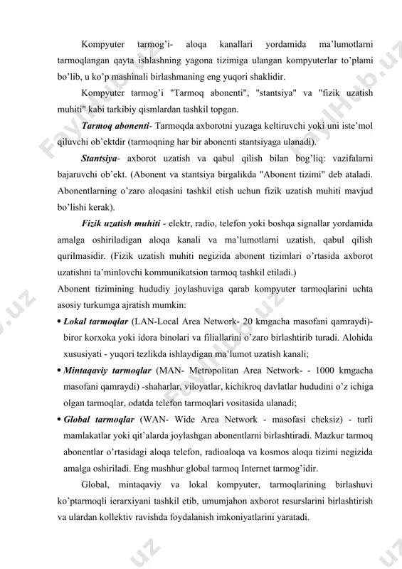 bo’lib, u ko’p mashinali birlashmaning eng yuqori shaklidir. kompyuter tarmog’i "tarmoq abonenti", "stantsiya" va "fizik uzatish muhiti" kabi tarkibiy qismlardan tashkil topgan. tarmoq abonenti- tarmoqda axborotni yuzaga keltiruvchi yoki uni iste’mol qiluvchi ob’ektdir (tarmoqning har bir abonenti stantsiyaga ulanadi). stantsiya- axborot uzatish va qabul qilish bilan bog’liq: vazifalarni bajaruvchi ob’ekt. (abonent va stantsiya birgalikda "abonent tizimi" deb ataladi. abonentlarning o’zaro aloqasini tashkil etish uchun fizik uzatish muhiti mavjud bo’lishi kerak). fizik uzatish muhiti - elektr, radio, telefon yoki boshqa signallar yordamida amalga oshiriladigan aloqa kanali va ma’lumotlarni uzatish, qabul qilish qurilmasidir. (fizik uzatish muhiti negizida abonent tizimlari o’rtasida axborot uzatishni ta’minlovchi kommunikatsion tarmoq tashkil etiladi.) abonent tizimining hududiy joylashuviga qarab kompyuter tarmoqlarini uchta asosiy turkumga ajratish mumkin: · lokal tarmoqlar (lan-local area network- 20 kmgacha masofani qamraydi)- biror korxoka yoki idora binolari va filiallarini o’zaro birlashtirib turadi. alohida xususiyati - yuqori tezlikda ishlaydigan ma’lumot uzatish kanali; · mintaqaviy tarmoqlar (man- …