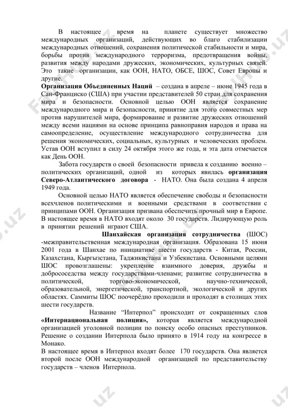 жправительственным), и к неправительственным организациям. однако их юридическая природа различна. для межгосударственной организации характерны следующие признаки: членство государств; наличие учредительного договора; постоянные органы; уважение суверенитета государств. по кругу участников данные организации подразделяются на универсальные, открытые для участия всех государств мира. (оон, ее специализированные учреждения) и региональные (организация африканских государств, содружество независимых государств – снг и др.). главным признаком неправительственных международных организаций является то, что они созданы не на основе межгосударственного договора и объединяют физических или юридических лиц (например, ассоциация международного права). в настоящее время на планете существует множество международных организаций, действующих во благо стабилизации международных отношений, сохранения политической стабильности и мира, борьбы против международного терроризма, предотвращения войны, развития между народами дружеских, экономических, культурных связей. это такие организации, как оон, нато, обсе, шос, совет европы и другие. организация объединенных наций – создана в апреле – июне 1945 года в сан-франциско (сша) при участии представителей 50 стран для сохранения мира и безопасности. …