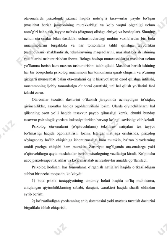 midi puchga chiqishi ham mumkin. zaruriyat tug’ilganda ota-onalarga yoki o’qituvchilarga qayta maslahatlar berish psixologning vazifasiga kiradi. ko’pincha uzoq psixoterapevtik ishlar va ko’p martalab uchrashuvlar amalda qo’llaniladi. psixolog hodisani har tomonlama o’rganish natijalari haqida o’tkaziladigan suhbat bir necha maqsadni ko’zlaydi: 1) bola psixik taraqqiyotining umumiy holati haqida to’liq muhokama, aniqlangan qiyinchiliklarning sababi, darajasi, xarakteri haqida shartli oldindan aytib berish; 2) ko’rsatiladigan yordamning aniq sistemasini yoki maxsus tuzatish dasturini birgalikda ishlab chiqarish; 3) ota-ona muammolarini, ularning bola qiyinchiliklariga munosabatini muhokama qilish; 4) keyingi uchrashuvlarni (zaruriyat tug’ilsa) rejalashtirish. qator amerikalik olimlar ota-onalar bilan maslahatchining so’nggi suhbatida 4 asosiy bosqichni ko’rsatadilar va ularni o’tkazish bo’yicha quyidagicha tavsiflar beriladi. bir vaqtning o’zida ham ikkala ota-ona bilan suhbat o’tkazish maqsadga muvofiq, chunki bu bola hayoti haqida har tomonlama va to’g’ri ma’lumot olishga yordam beradi, bundan tashqari ota-onalarga bola taqdiri uchun umumiy javobgarlikni his qilish imkonini beradi. suhbat boshida bola muammosini, ularni qiziqtiruvchi masalalarni erkin, ochiqchasiga muhokama …