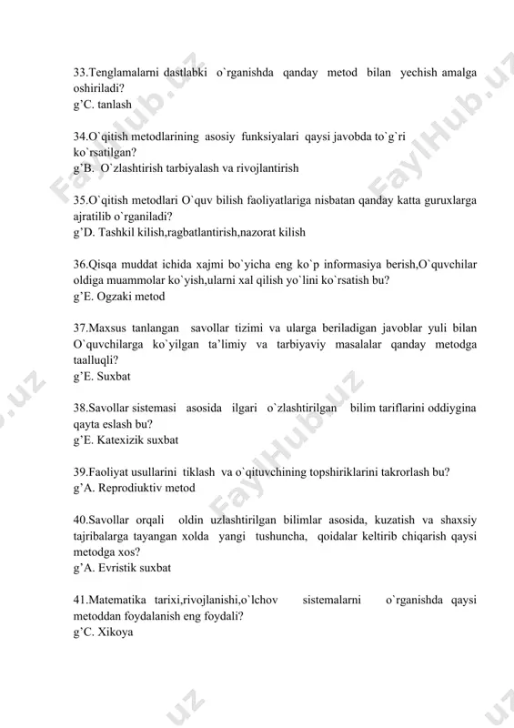 hning qanday metodlari xisoblanadi? g’d. amaliy 46.o`quvchilar bilish faoliyatini rag`batlantirish metodlari? g’d. bilish xarakteridagi o`yinlar, muvoffakiyatli vaziyatlar yara- tish,mukofatlash 47.boshlangich matematika o`qitishda eng muhim xisoblangan o`yin turi? g’d. o `rgatuvchi va detuktiv o`yinlar 48.o`quv materialini bayon qilishda mantiqiy izchillik, tekshirish uchun savollar, misol va masalalar yechish algoritmlaridan foydalanish qaysi o`qitish metodiga xos xususiyat xisoblanadi? g’a. programmalashtirilgan o`qitish 49.darsga qo`yilgan eng birinchi asosiy talab nima? g’c. dars mazmuni dasturiga mos kelishi va uning maksadlaridan kelib chikish 50.eng ko`p tarqalgan dars turi? g’c. murakkab dars yoki aralash dars 51.yangi materialni o`rganish usul va metodlari har xillashtirilsa boshlang`ich sinflarda tushintirishga qancha vaqt ajratiladi? g’e. 20-25 min 52.bilim,malaka va ko`nikmalarni mustahkamlash darslari tuzilishi necha qismdan iborat bo`ladi? g’e. 3 53.o`tilganlarni takrorlash darslari necha turga ajratiladi? g’e. 3 54.o`quvchilarning bilimlari,malaka va kunikmalarini sistematik tekshirish qanday amalga oshiriladi? g’e. a,b,c 55.matematikadan uy vazifasi bajarish uchun vaqt normasi qanday bo`lishi mumkin? g’a. 20 min 56.o`quvchilarning uzlashtirilgan bilimlaridagi …