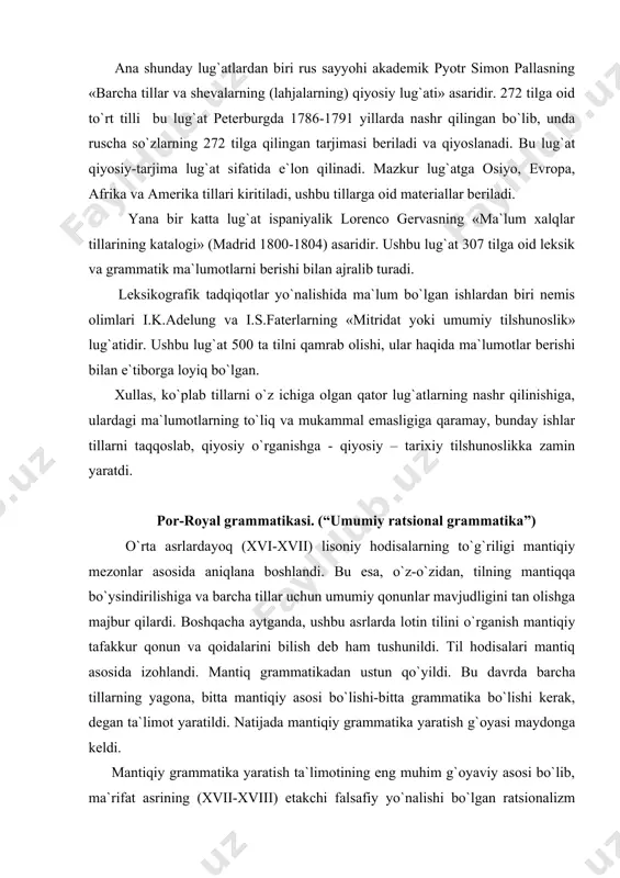 asosida izohlandi. mantiq grammatikadan ustun qo`yildi. bu davrda barcha tillarning yagona, bitta mantiqiy asosi bo`lishi-bitta grammatika bo`lishi kerak, degan ta`limot yaratildi. natijada mantiqiy grammatika yaratish g`oyasi maydonga keldi. mantiqiy grammatika yaratish ta`limotining eng muhim g`oyaviy asosi bo`lib, ma`rifat asrining (xvii-xviii) etakchi falsafiy yo`nalishi bo`lgan ratsionalizm maydonga chiqdi. ya`ni aql - idrok asosida ish ko`rish - ratsionalizm tilshunoslikka ham jiddiy ta`sir ko`rsatdi. shunga ko`ra har qanday tillarning grammatik kategoriyalarini mantiqiy kategoriyalarning namoyon bo`lishi, yuzaga chiqishi sifatida tushunish kuchaydi. natijada ratsionalizm ta`limotining talablari asosida umumiy (ratsional, falsafiy yoki mantiqiy) grammatika yaratish g`oyasi amalga oshirila boshlandi. 1660 yilda parij atrofidagi por-royal monastirining rohib olimlari mantiqshunos anton arno va tilshunos klod lanslolar ilk bor «umumiy ratsional grammatika» asarini fransuz tilida yaratib, parijda nashr qildilar. por-royal grammatikasi qadimgi yunon, qadimgi yahudiy, lotin va fransuz tillari materiallari asosida yaratildi. ammo u qiyosiy yoki chog`ishtirma grammatika emas, balki mantiqiy-tipologik grammatika hisoblanadi. ushbu grammatika o`z oldiga «barcha tillarga …
