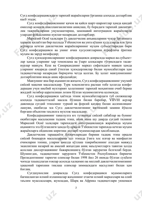 ида суғд ерларининг ички конфедератив уюшмаси шаклланишига имкон яратган. турк хоқонлиги таркибига кирган ҳолда турли даражада нисбий мустақил амал қилган маҳаллий ҳукмдорликлар тарихини яхлит, тизимли ўрганиш жиддий илмий муаммолар мажмуини ташкил этади. бу масалага фанда зарур эътибор берилмаган. шу жумладан, суғд конфедерациясининг шаклланиши, тараққиёти ва таназзули билан боғлиқ махсус тадқиқот ҳам яратилмаган. бу вазият фаннинг долзарблигини белгилайди. бундан ташқари фаннинг муҳим масалага бағишланганлигини қуйидаги асосларда ҳам кўриш мумкин: марказий осиё минтақасида яшаган этнослар ўртасидаги сиёсий, ижти- моий-иқтисодий муносабатлар тарихинининг илк ўрта асрлар даврини янада изчилроқ тадқиқ этиш лозим. айниқса, марказий осиёда сиёсий ва этнома- даний алоқалар жадал кечган илк ўрта асрдаги тарихий жараёнларни, хусусан, 2 суғд конфедерациясидаги тарихий жараёнларни ўрганиш алоҳида долзарблик касб этади; суғд конфедерациясининг қачон ва қайси шарт-шароитлар ҳамда қандай омиллар асосида шаклланганлигини аниқлаш, бу борадаги тарихий давлатчи- лик тажрибаларини умумлаштириш, замонавий интеграцион жараёнларда улардан фойдаланиш нуқтаи-назаридан долзарбдир; марказий осиё халқлари ўз давлатчилик анъаналарини чуқур ўрганишга ҳаракат қилаётган …