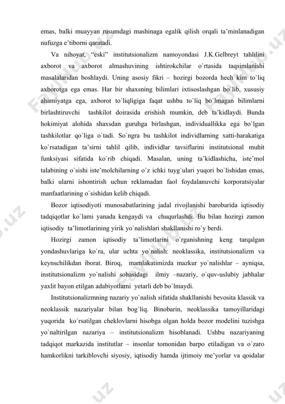 at. biroq, mamlakatimizda mazkur yo`nalishlar – ayniqsa, institutsionalizm yo`nalishi sohasidagi ilmiy –nazariy, o`quv-uslubiy jabhalar yaxlit bayon etilgan adabiyotlarni yetarli deb bo`lmaydi. institutsionalizmning nazariy yo`nalish sifatida shakllanishi bevosita klassik va neoklassik nazariyalar bilan bog`liq. binobarin, neoklassika tamoyillaridagi yuqorida ko`rsatilgan cheklovlarni hisobga olgan holda bozor modelini tuzishga yo`naltirilgan nazariya – institutsionalizm hisoblanadi. ushbu nazariyaning tadqiqot markazida institutlar – insonlar tomonidan barpo etiladigan va o`zaro hamkorlikni tarkiblovchi siyosiy, iqtisodiy hamda ijtimoiy me’yorlar va qoidalar turadi. institutsional nazariya qoidalari neoklassik yondashuvga nisbatan yangi nazariya bo`lib, bozor munosabatlari tahlilining yangi sohasidir. institutsionalizm bugungi kunda iqtisodiyot fanining eng tez rivojlanib borayotgan yo`nalishlaridan biri hisoblanadi. bu ko`proq neoinstitutsional iqtisodiy nazariyaga yoki yanada kengroq aytadigan bo`lsak, neoinstitutsional nazariyaga yoki neoinstitutsionalizmga taalluqli. ilmiy manbalar [30, 32, 34, 40, 41, 47] guvohlik berishicha, neoinstitutsionalizm chuqur tarixiy ildizga ega. xix asr oxiri – xx asr boshida yuzaga kelgan “eski” institutsionalizmning dastlabki asoschilari bo`lib t.veblen, j.r.kommons va u.mitchellar hisoblanishadi. hozirgi zamon iqtisodchilari …