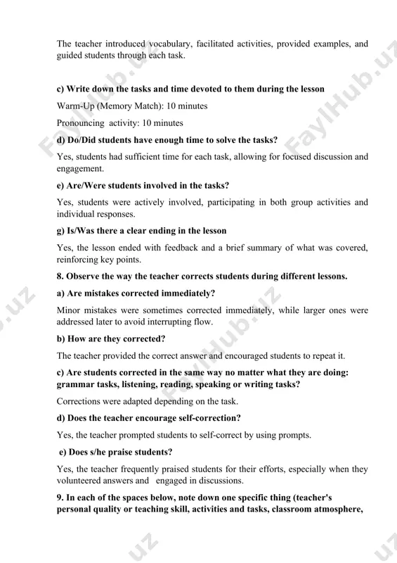 ent. e) are/were students involved in the tasks? yes, students were actively involved, participating in both group activities and individual responses. g) is/was there a clear ending in the lesson yes, the lesson ended with feedback and a brief summary of what was covered, reinforcing key points. 8. observe the way the teacher corrects students during different lessons. a) are mistakes corrected immediately? minor mistakes were sometimes corrected immediately, while larger ones were addressed later to avoid interrupting flow. b) how are they corrected? the teacher provided the correct answer and encouraged students to repeat it. c) are students corrected in the same way no matter what they are doing: grammar tasks, listening, reading, speaking or writing tasks? corrections were adapted depending on the task. d) does the teacher encourage self-correction? yes, the teacher prompted students to self-correct by using prompts. e) does s/he praise students? yes, the teacher frequently …