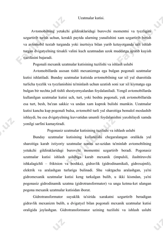 ni pogonasiz gidrodinamik uzatma (gidrotransformator) va unga ketma-ket ulangan pogona mexanik uzatmalar kutisidan iborat. gidrotransformator suyuklik ta'sirida xarakatni uzgartirib beradigan gidravlik mexanizm bulib, u dvigatyel bilan pogonali mexanik uzatmalar kutisi oraligida joylashgan. gidrotransformator uzining tuzilishi va ishlash uslubi buyicha gidromuftaga uxshash va charxpalakli gildirakchalardan tashkil topgan. gidrotransformatorning gidromuftadan farki shundaki, u yetakchi nasos va yetaklanuvchi (turbina) gildiraklardan tashkari yana uchinchi kuzgalmas charxpalakli gildirak (reaktiv momentni kabul kiluvchi) – reaktorga ega. reaktor uz navbatida erkin yurish muftasi orkali kuzgalmas vtulkaga urnatilgan. erkin yurish muftasi reatkorni fakat bir tomonga (nasos gildiragining aylanish tomoniga) aylantiradi. tyeskari aylanishiga esa muftaning ponalanib tiralib kolishi yul kuymaydi. shunday kilib, yetakchi val va dvigatyel bilan boglangan gildirak-nasos, yetaklanuvchi val bilan tutashgan gildirak-turbina, suv okimini tarkatuvchi kurakchalari bor kuzgalmas gildirak reaktor deb ataladi. uzatmalar kutisining konstruktsiyasi turt pogonali uzatmalar kutisi. zamonaviy yengil avtomobillarning kupchiligida turt va besh pogonali, uch valli uzatmalar kutisi urnatilgan. masalan, gaz-24 “volga” avtomobilida oldinga …