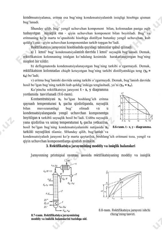 g’inikiga tenglashadi, ya’ni (yw = xw). ko’pincha rektifikatsiya jarayoni t - x, y diagramma yordamida tasvirlanadi (9.6-rasm). kontsentratsiyasi x1 bo’lgan boshlang’ich eritma qaynash temperaturasi t1 gacha qizdirilganda, suyuqlik bilan muvozanatdagi bug’ olinadi va u kondensatsiyalanganda yengil uchuvchan komponentga boyitilgan x tarkibli suyuqlik hosil bo’ladi. ushbu suyuqlik yana qizdirilsa va uning temperaturasi t2 gacha yetkazilsa, hosil bo’lgan bug’ning kondensatsiyalanishi natijasida x3 tarkibli suyuqlikni olamiz. shunday qilib, bug’lanish va kondensatsiyalash jarayoni ko’p marta qaytarilsa, boshlang’ich eritmani toza, yengil va qiyin uchuvchan komponentlarga ajratish mumkin. 3. rektifikatsiya jarayonining moddiy va issiqlik balanslari jarayonning printsipial sxemasi asosida rektifikatsiyaning moddiy va issiqlik 8.8-rasm. rektifikatsiya jarayoni ishchi chizig’ining tasviri. 8.6-rasm. t - x, y - diagramma. 8.7-rasm. rektifikatsiya jarayonining moddiy va issiklik balanslarini tuzishga oid. balanslari tuziladi (8.7-rasm). rektifikatsion kolonnaga uzatilgan boshlang’ich eritma distillyat va kub qoldig’iga ajratiladi. kollonnadan chiqayotgan bug’lar deflegmator 4 da kondensatsiyalanadi va ajratuvchi idish 3 ga tushadi. bu yerda suyuqlik ikki qismga, …