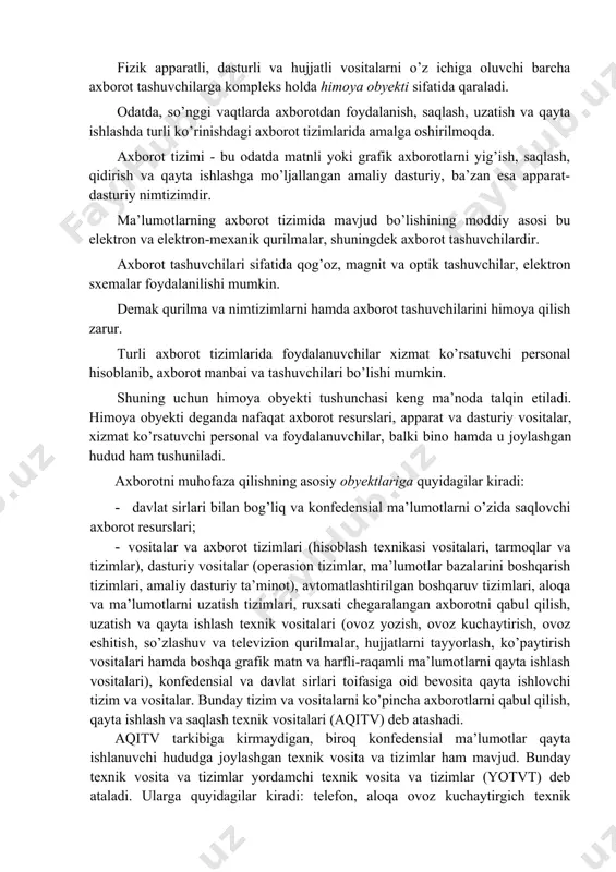 maxfiylik rejimi, kirish va ichki rejimlarni tashkil etish. 5. texnik. axborotni muhofaza qilish uchun elektron va boshqa uskunalardan foydalanish. 6. kriptografik. ishlov berilayotgan va uzatilayotgan axborotlarga noqonuniy kirishni oldini oluvchi shifrlash va kodlashni tatbiq etish. 7. dasturiy. foydalana olishlilikni chegaralash uchun dastur vositalarini qo’llash. fizik apparatli, dasturli va hujjatli vositalarni o’z ichiga oluvchi barcha axborot tashuvchilarga kompleks holda himoya obyekti sifatida qaraladi. odatda, so’nggi vaqtlarda axborotdan foydalanish, saqlash, uzatish va qayta ishlashda turli ko’rinishdagi axborot tizimlarida amalga oshirilmoqda. axborot tizimi - bu odatda matnli yoki grafik axborotlarni yig’ish, saqlash, qidirish va qayta ishlashga mo’ljallangan amaliy dasturiy, ba’zan esa apparat-dasturiy nimtizimdir. ma’lumotlarning axborot tizimida mavjud bo’lishining moddiy asosi bu elektron va elektron-mexanik qurilmalar, shuningdek axborot tashuvchilardir. axborot tashuvchilari sifatida qog’oz, magnit va optik tashuvchilar, elektron sxemalar foydalanilishi mumkin. demak qurilma va nimtizimlarni hamda axborot tashuvchilarini himoya qilish zarur. turli axborot tizimlarida foydalanuvchilar xizmat ko’rsatuvchi personal hisoblanib, axborot manbai va tashuvchilari bo’lishi …
