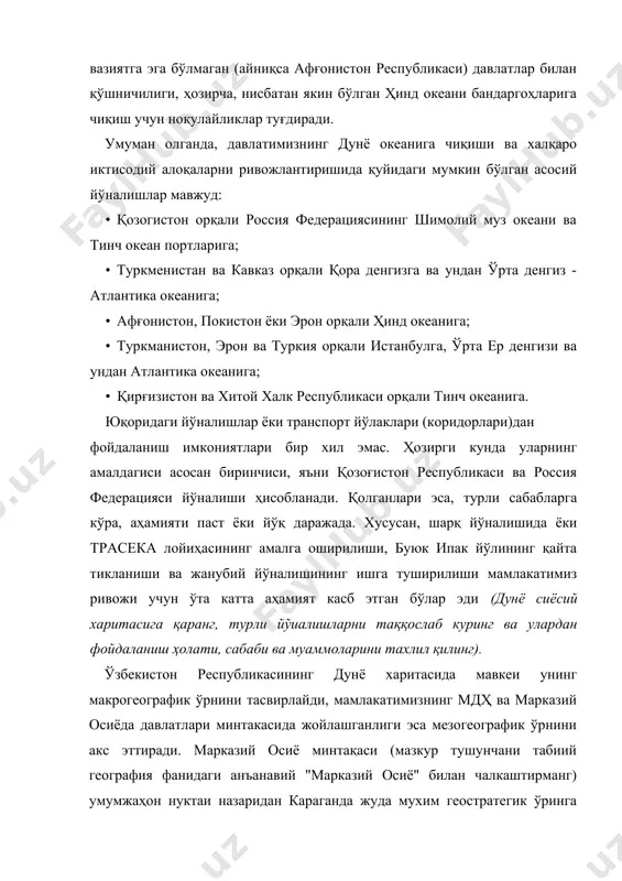 орқали россия федерациясининг шимолий муз океани ва тинч океан портларига; · туркменистан ва кавказ орқали қора денгизга ва ундан ўрта денгиз - атлантика океанига; · афғонистон, покистон ёки эрон орқали ҳинд океанига; · туркманистон, эрон ва туркия орқали истанбулга, ўрта ер денгизи ва ундан атлантика океанига; • қирғизистон ва хитой халк республикаси орқали тинч океанига. юқоридаги йўналишлар ёки транспорт йўлаклари (коридорлари)дан фойдаланиш имкониятлари бир хил эмас. ҳозирги кунда уларнинг амалдагиси асосан биринчиси, яъни қозоғистон республикаси ва россия федерацияси йўналиши ҳисобланади. қолганлари эса, турли сабабларга кўра, аҳамияти паст ёки йўқ даражада. хусусан, шарқ йўналишида ёки трасека лойиҳасининг амалга оширилиши, буюк ипак йўлининг қайта тикланиши ва жанубий йўналишининг ишга туширилиши мамлакатимиз ривожи учун ўта катта аҳамият касб этган бўлар эди (дунё сиёсий харитасига қаранг, турли йўиалишларни таққослаб куринг ва улардан фойдаланиш ҳолати, сабаби ва муаммоларини тахлил қилинг). ўзбекистон республикасининг дунё харитасида мавкеи унинг макрогеографик ўрнини тасвирлайди, мамлакатимизнинг мдҳ ва марказий осиёда давлатлари …