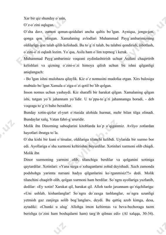 hammad payg`ambarimiz voqeani oydinlashtirish uchun asilani chaqirtirib kelishlari va qizning o`zini-o`zi himoya qilish uchun bu ishni qilganligi aniqlangach: - bo`lgan ishni mulohaza qilaylik. kiz o`z nomusini mudofaa etgan. xirs balosiga mubtalo bo`lgan xamala o`ziga-o`zi qotil bo`lib qolgan. inson nomus uchun yashaydi. kiz sharafli bir harakat qilgan. xamalaning qilgan ishi, tutgan yo`li jahannam yo`lidir. u to`ppa-to`g`ri jahannamga boradi, - deb voqeaga to`g`ri baho beradilar. bunday xotin-qizlar el-yurt o`rtasida alohida hurmat, mehr bilan tilga olinadi. bundaylar xalq, vatan fahri-g`ururidir. molik ibn dinorning saboqlarini kitoblarda ko`p o`qiganmiz. avliyo zotlardan hayotlari ibratga to`la. o`sha kishi bir kuni o`tirsalar, oldilariga tilanchi kelibdi. uylarida bir xurmo bor edi. ayollariga o`sha xurmoni keltirishni buyurdilar. xotinlari xurmoni olib chiqdi. molik ibn dinor xurmoning yarmini olib, tilanchiga berdilar va qolganini xotiniga qaytardilar. xotinlari: «yana sizga o`xshaganlarni zohid deyishadi. xech zamonda podshohga yarimta narsani hadya qilganlarini ko`rganmisiz?!» dedi. molik tilanchini chaqirib olib, qolgan xurmoni ham berdilar. so`ngra ayollariga yuzlanib, dedilar: …