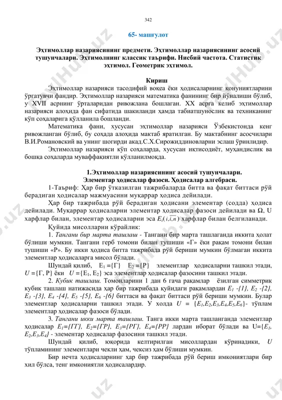 ҳтимоллар назариясининг предмети. эҳтимоллар назариясининг асосий тушунчалари. эҳтимолнинг классик таърифи. нисбий частота. статистик эҳтимол. геометрик эҳтимол. кириш эҳтимоллар назарияси тасодифий воқеа ёки ҳодисаларнинг қонуниятларини ўргатувчи фандир. эҳтимоллар назарияси математика фанининг бир йўналиши бўлиб, у xvii асрнинг ўрталаридан ривожлана бошлаган. xx асрга келиб эҳтимоллар назарияси алоҳида фан сифатида шакиланди ҳамда табиатшунослик ва техниканинг кўп соҳаларига қўлланила бошланди. математика фани, хусусан эҳтимоллар назарияси ўзбекистонда кенг ривожланган бўлиб, бу соҳада алоҳида мактаб яратилган. бу мактабнинг асосчилари в.и.романовский ва унинг шогирди акад.с.х.сирожиддиновларни эслаш ўринлидир. эҳтимоллар назарияси кўп соҳаларда, хусусан иқтисодиёт, муҳандислик ва бошқа соҳаларда муваффақиятли кўлланилмоқда. 1.эҳтимоллар назариясининг асосий тушунчалари. элементар ҳодисалар фазоси. ҳодисалар алгебраси. 1-таъриф: ҳар бир ўтказилган тажрибаларда битта ва фақат биттаси рўй берадиган ҳодисалар мажмуасини муқаррар ҳодиса дейилади. ҳар бир тажрибада рўй берадиган ҳодисани элементар (содда) ҳодиса дейилади. муқаррар ҳодисаларни элементар ҳодисалар фазоси дейилади ва ω, u харфлар билан, элементар ҳодисаларни эса ei( nii ,, ) харфлар билан белгиланади. қуйида мисолларни …