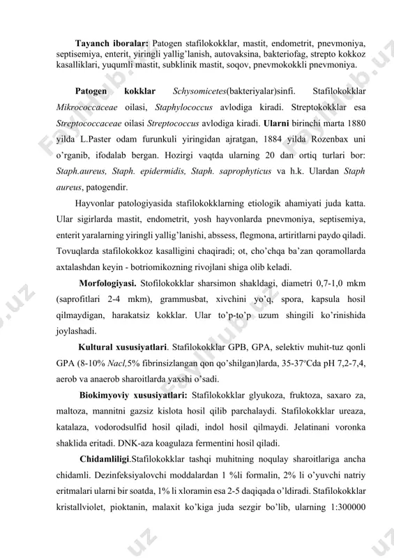 ligi.stafilokokklar tashqi muhitning noqulay sharoitlariga ancha chidamli. dezinfeksiyalovchi moddalardan 1 %li formalin, 2% li o’yuvchi natriy eritmalari ularni bir soatda, 1% li xloramin esa 2-5 daqiqada o’ldiradi. stafilokokklar kristallviolet, pioktanin, malaxit ko’kiga juda sezgir bo’lib, ularning 1:300000 nisbati bokteriostatik ta’sir qiladi. stafilokokklar ba’zi antibiotiklarga ham chidamlidir. patogenligi. patogen (gemolitik) stafilokokklarning patogenligi yiringlash jarayonlarida namoyon bo’ladi. ajratilgan toza kulturalarning toksin hosil qilish va plazmokoagulyasiya xususiyatlariga qarab verulentligi aniqlanadi. patogen stafilokokklar har xil toksinlar hosil qilib, organizmga har xil ta’sir qiladi. gistotoksin - letal va dermonekrotik ta’sir qiladi. nekrotoksin to’qima nekrozini paydo qiladi. gemotoksin - eritrositlarni gemolizga uchratadi. enterotoksin-gastroenterit paydo qiladi. leykosidin - leykositlarni lizisga uchratadi. bundan tashqari stafilokokklar koagulaza hosil qiladi, uning ta’sirida qon plazmasi koagulyasiyaga uchraydi, fibrinolizin-fibrinni eritadi. patogenezi. stafilokokklar hayvon organizmida mahalliy yiringli yallig’lanish, ba’zan umumiy qonning zararlanishi namoyon qiladi. antigen tuzilishi. stafilokokklarning barcha turi va variantlari uchun umumiy bo’lgan oqsilli antigenlari bor. patogenlarida - polisaxaridli a anti gen, …