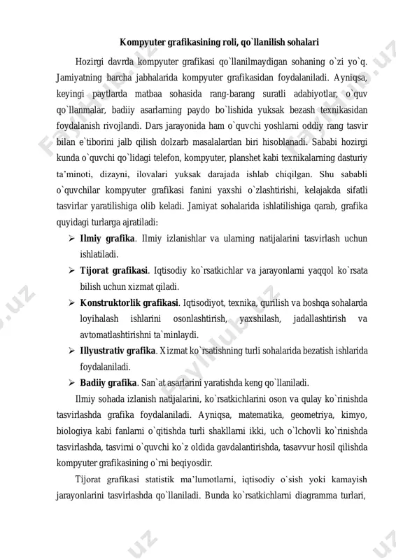 i yoshlarni oddiy rang tasvir bilan e`tiborini jalb qilish dolzarb masalalardan biri hisoblanadi. sababi hozirgi kunda o`quvchi qo`lidagi telefon, kompyuter, planshet kabi texnikalarning dasturiy ta’minoti, dizayni, ilovalari yuksak darajada ishlab chiqilgan. shu sababli o`quvchilar kompyuter grafikasi fanini yaxshi o`zlashtirishi, kelajakda sifatli tasvirlar yaratilishiga olib keladi. jamiyat sohalarida ishlatilishiga qarab, grafika quyidagi turlarga ajratiladi: ➢ ilmiy grafika. ilmiy izlanishlar va ularning natijalarini tasvirlash uchun ishlatiladi. ➢ tijorat grafikasi. iqtisodiy ko`rsatkichlar va jarayonlarni yaqqol ko`rsata bilish uchun xizmat qiladi. ➢ konstruktorlik grafikasi. iqtisodiyot, texnika, qurilish va boshqa sohalarda loyihalash ishlarini osonlashtirish, yaxshilash, jadallashtirish va avtomatlashtirishni ta`minlaydi. ➢ illyustrativ grafika. xizmat ko`rsatishning turli sohalarida bezatish ishlarida foydalaniladi. ➢ badiiy grafika. san`at asarlarini yaratishda keng qo`llaniladi. ilmiy sohada izlanish natijalarini, ko`rsatkichlarini oson va qulay ko`rinishda tasvirlashda grafika foydalaniladi. ayniqsa, matematika, geometriya, kimyo, biologiya kabi fanlarni o`qitishda turli shakllarni ikki, uch o`lchovli ko`rinishda tasvirlashda, tasvirni o`quvchi ko`z oldida gavdalantirishda, tasavvur hosil qilishda kompyuter grafikasining o`rni …