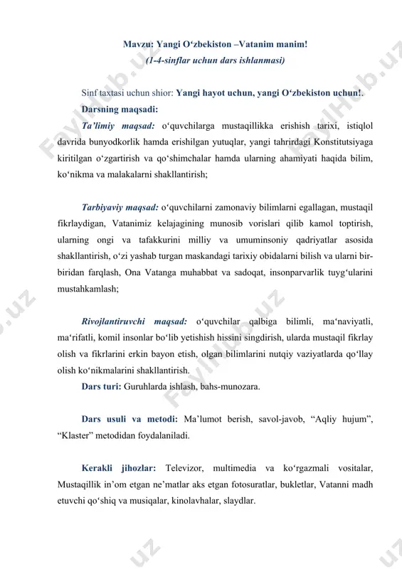 at aniqlanadi, sinf xonasi va oʻquvchilarning darsga tayyorgarlik holati tekshiriladi, sinf oʻquvchilarini guruhlarga boʻlib, guruhlar nomlanadi va guruh vakillari tomonidan jamoa sardori aniqlab olinadi. oʻquvchilarning bilimlarini takrorlash: oʻquvchilarning boshlangʻich bilimlarini takrorlab olish maqsadida “aqliy hujum” metodidan foydalaniladi va quyidagicha savollar orqali jarayon faollashtiriladi: 1. oʻzbekiston qachon mustaqil boʻldi? 2. “mustaqillik” soʻzining maʻnosini bilasizmi? 3. davlat ramzlarimiz haqida soʻzlab bering. 4. davlat bayrogʻimiz qachon qabul qilingan? 5. gerbimiz haqida fikringiz. 6. madhiyamiz haqida soʻzlab bering. yangi mavzu bayoni: vatan – inson tugʻilgan muqaddas zamin. vatan deganda ota-onalarimiz, avlod-ajdodlarimiz kindik qoni toʻkilgan ona yerni tushunamiz. vatan tushunchasi va unga boʻlgan muhabbat insonga ona suti, ona bagʻri, ona mehr-muhabbati, ona allasi bilan yuragiga jo boʻladi. vatan tuygʻusi – bu oʻz xalqini sevish, u bilan faxrlanish, uni hurmat qilish va qadriga yetish deganidir. biz oʻzimiz yashab turgan mamlakat - oʻzbekistonni ona vatan deb ataymiz. ajdodlarimizning azaliy orzusi ushalib, yurtimiz mustaqillikni qoʻlga kiritdi. mustaqillik – …