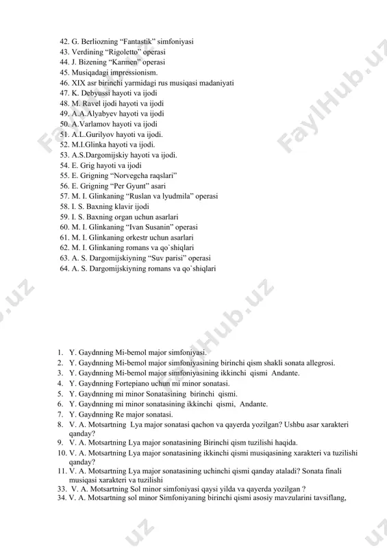 .a.alyabyev hayoti va ijodi 50. a.varlamov hayoti va ijodi 51. a.l.gurilyov hayoti va ijodi. 52. m.i.glinka hayoti va ijodi. 53. a.s.dargomijskiy hayoti va ijodi. 54. e. grig hayoti va ijodi 55. e. grigning “norvegcha raqslari” 56. e. grigning “per gyunt” asari 57. m. i. glinkaning “ruslan va lyudmila” operasi 58. i. s. baxning klavir ijodi 59. i. s. baxning organ uchun asarlari 60. m. i. glinkaning “ivan susanin” operasi 61. m. i. glinkaning orkestr uchun asarlari 62. m. i. glinkaning romans va qo`shiqlari 63. a. s. dargomijskiyning “suv parisi” operasi 64. a. s. dargomijskiyning romans va qo`shiqlari 1. y. gaydnning mi-bemol major simfoniyasi. 2. y. gaydnning mi-bemol major simfoniyasining birinchi qism shakli sonata allegrosi. 3. y. gaydnning mi-bemol major simfoniyasining ikkinchi qismi andante. 4. y. gaydnning fortepiano uchun mi minor sonatasi. 5. y. gaydnning mi minor sonatasining birinchi qismi. 6. y. gaydnning mi minor sonatasining ikkinchi qismi, andante. 7. y. …