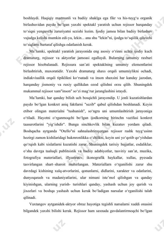 lar tufayli, namunali repetitsiya uchun sharoit yaratolmasligi mumkin. bu degani rejissor badiiy ijod uchun maxsuldor jarayonini vujudga kelish uchun kurashishga majburdir. busiz rejissorning rejasi sekin asta yemirla boshlaydi. haqiqiy mazmunli va badiiy shaklga ega fikr va his-tuyg‘u organik birlashuvidan paydo bo‘lgan yaxshi spektakl yaratish uchun rejissor harqanday to‘siqni yenguvchi zaruriyatni sezishi lozim. ijodiy jamoa bilan badiiy birlashuv vujudga kelishi mumkin edi-yu, lekin... ana shu "lekin"ni, ijodga to‘sqiilik qiluvchi to‘siqlarni bartaraf qilishga odatlanish kerak. ma’lumki, spektakl yaratish jarayonida eng asosiy o‘rinni uchta ijodiy kuch dramaturg, rejissor va aktyorlar jamoasi egallaydi. bularning umumiy raxbari rejissor hisobalanadi. rejissura san’ati spektaklning umumiy elementlarini birlashtirish, maxoratidir. yaxshi dramaturg shaxs orqali umumiylikni ochadi, indiakviuallik orqali tipiklikni ko‘rsatadi va inson shaxsini har kanday jazodan, harqanday jismoniy va ruxiy qullikdan ozod qilishni orzu qilib. shuningdek mukammal rejissor xam"inson" so‘zi mag‘rur jaranglashini istaydi. ma’lumki, har qanday bilish uch bosqichli jarayondip. u jonli kuzatishlardan paydo bo‘lgan konkret aniq faktlarni "sezib" …