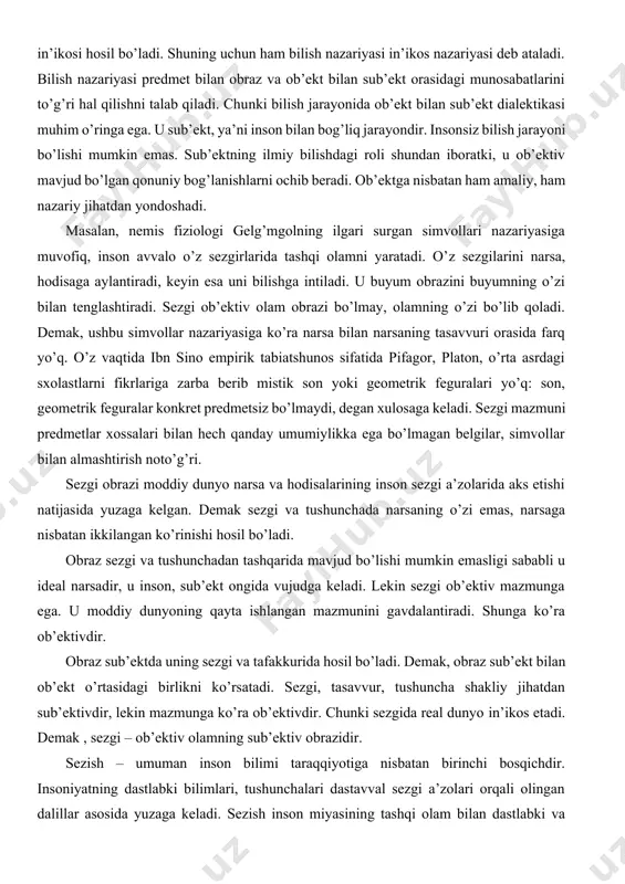 ub’ekt, ya’ni inson bilan bog’liq jarayondir. insonsiz bilish jarayoni bo’lishi mumkin emas. sub’ektning ilmiy bilishdagi roli shundan iboratki, u ob’ektiv mavjud bo’lgan qonuniy bog’lanishlarni ochib beradi. ob’ektga nisbatan ham amaliy, ham nazariy jihatdan yondoshadi. masalan, nemis fiziologi gelg’mgolning ilgari surgan simvollari nazariyasiga muvofiq, inson avvalo o’z sezgirlarida tashqi olamni yaratadi. o’z sezgilarini narsa, hodisaga aylantiradi, keyin esa uni bilishga intiladi. u buyum obrazini buyumning o’zi bilan tenglashtiradi. sezgi ob’ektiv olam obrazi bo’lmay, olamning o’zi bo’lib qoladi. demak, ushbu simvollar nazariyasiga ko’ra narsa bilan narsaning tasavvuri orasida farq yo’q. o’z vaqtida ibn sino empirik tabiatshunos sifatida pifagor, platon, o’rta asrdagi sxolastlarni fikrlariga zarba berib mistik son yoki geometrik feguralari yo’q: son, geometrik feguralar konkret predmetsiz bo’lmaydi, degan xulosaga keladi. sezgi mazmuni predmetlar xossalari bilan hech qanday umumiylikka ega bo’lmagan belgilar, simvollar bilan almashtirish noto’g’ri. sezgi obrazi moddiy dunyo narsa va hodisalarining inson sezgi a’zolarida aks etishi natijasida yuzaga kelgan. demak sezgi …
