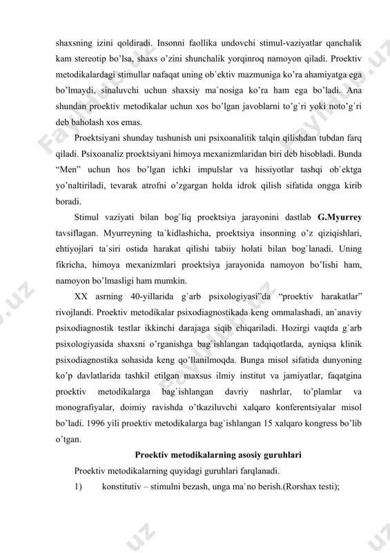 ga bag`ishlangan tadqiqotlarda, ayniqsa klinik psixodiagnostika sohasida keng qo’llanilmoqda. bunga misol sifatida dunyoning ko’p davlatlarida tashkil etilgan maxsus ilmiy institut va jamiyatlar, faqatgina proektiv metodikalarga bag`ishlangan davriy nashrlar, to’plamlar va monografiyalar, doimiy ravishda o’tkaziluvchi xalqaro konferentsiyalar misol bo’ladi. 1996 yili proektiv metodikalarga bag`ishlangan 15 xalqaro kongress bo’lib o’tgan. proektiv metodikalarning asosiy guruhlari proektiv metodikalarning quyidagi guruhlari farqlanadi. 1) konstitutiv – stimulni bezash, unga ma`no berish.(rorshax testi); 2) konstruktiv – bezatilgan qismlardan ma`noli bir butunlikni yaratish ( mira testi); 3) interpretativ- qandaydir voqeani, hodisani sharhlash (tematik appertseptsion test); 4) katartik – maxsus tashkil etilgan sharoitlarda o’yin faoliyatini amalga oshirish(psixodrama); 5) ekspressiv – erkin yoki berilgan mavzu bo’yicha rasm chizish (“uy-daraxt –odam” testi; 6) impressiv –boshqalariga nisbatan qaysidir stimulni afzal ko’rish (lyusherning ranglarni tanlash testi). 7) additiv – gapni, hikoyani, tarixni tugallash.(“tugallanmagan gaplar” metodikasi. proektiv metodikalarni tanqid qiluvchilar ularning etarlicha standartlashtirilmagani va eksperimentatorning bilimi va tajribasiga suyanilishi hamda olingan natijalar sinaluvchining emas, …