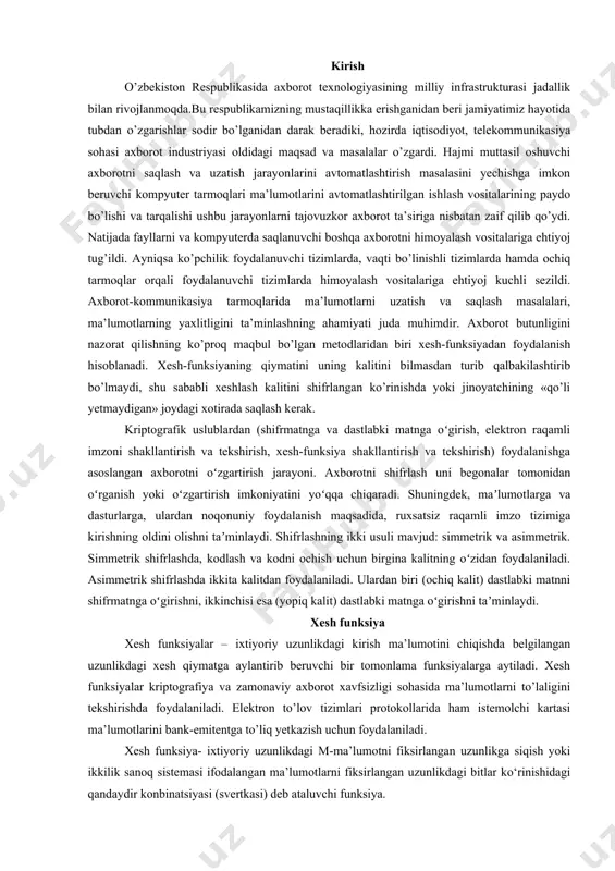 ardan noqonuniy foydalanish maqsadida, ruxsatsiz raqamli imzo tizimiga kirishning oldini olishni taʼminlaydi. shifrlashning ikki usuli mavjud: simmetrik va asimmetrik. simmetrik shifrlashda, kodlash va kodni ochish uchun birgina kalitning oʻzidan foydalaniladi. asimmetrik shifrlashda ikkita kalitdan foydalaniladi. ulardan biri (ochiq kalit) dastlabki matnni shifrmatnga oʻgirishni, ikkinchisi esa (yopiq kalit) dastlabki matnga oʻgirishni taʼminlaydi. xesh funksiya xesh funksiyalar – ixtiyoriy uzunlikdagi kirish ma’lumotini chiqishda belgilangan uzunlikdagi xesh qiymatga aylantirib beruvchi bir tomonlama funksiyalarga aytiladi. xesh funksiyalar kriptografiya va zamonaviy axborot xavfsizligi sohasida ma’lumotlarni to’laligini tekshirishda foydalaniladi. elektron to’lov tizimlari protokollarida ham istemolchi kartasi ma’lumotlarini bank-emitentga to’liq yetkazish uchun foydalaniladi. xesh funksiya- ixtiyoriy uzunlikdagi m-ma’lumotni fiksirlangan uzunlikga siqish yoki ikkilik sanoq sistemasi ifodalangan ma’lumotlarni fiksirlangan uzunlikdagi bitlar ko‘rinishidagi qandaydir konbinatsiyasi (svertkasi) deb ataluvchi funksiya. ta’rif. xesh-funksiya deb, har qanday h: xy oson hisoblanuvchi va m –ma’lumot uchun h(m) = h fiksirlangan uzunlikga ega bo‘lgan funksiyaga aytiladi. berilgan m-ma’lumotning h(m) –xesh qiymatini topish uchun avvalo …